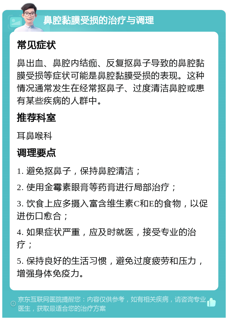 鼻腔黏膜受损的治疗与调理 常见症状 鼻出血、鼻腔内结痂、反复抠鼻子导致的鼻腔黏膜受损等症状可能是鼻腔黏膜受损的表现。这种情况通常发生在经常抠鼻子、过度清洁鼻腔或患有某些疾病的人群中。 推荐科室 耳鼻喉科 调理要点 1. 避免抠鼻子，保持鼻腔清洁； 2. 使用金霉素眼膏等药膏进行局部治疗； 3. 饮食上应多摄入富含维生素C和E的食物，以促进伤口愈合； 4. 如果症状严重，应及时就医，接受专业的治疗； 5. 保持良好的生活习惯，避免过度疲劳和压力，增强身体免疫力。