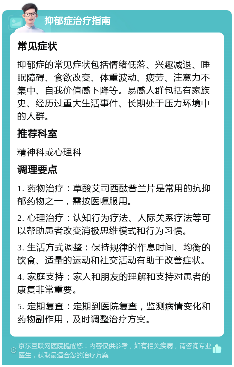 抑郁症治疗指南 常见症状 抑郁症的常见症状包括情绪低落、兴趣减退、睡眠障碍、食欲改变、体重波动、疲劳、注意力不集中、自我价值感下降等。易感人群包括有家族史、经历过重大生活事件、长期处于压力环境中的人群。 推荐科室 精神科或心理科 调理要点 1. 药物治疗：草酸艾司西酞普兰片是常用的抗抑郁药物之一，需按医嘱服用。 2. 心理治疗：认知行为疗法、人际关系疗法等可以帮助患者改变消极思维模式和行为习惯。 3. 生活方式调整：保持规律的作息时间、均衡的饮食、适量的运动和社交活动有助于改善症状。 4. 家庭支持：家人和朋友的理解和支持对患者的康复非常重要。 5. 定期复查：定期到医院复查，监测病情变化和药物副作用，及时调整治疗方案。