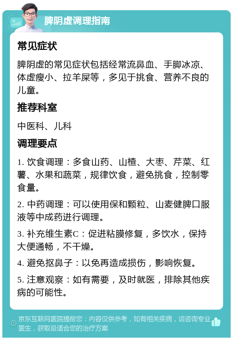 脾阴虚调理指南 常见症状 脾阴虚的常见症状包括经常流鼻血、手脚冰凉、体虚瘦小、拉羊屎等，多见于挑食、营养不良的儿童。 推荐科室 中医科、儿科 调理要点 1. 饮食调理：多食山药、山楂、大枣、芹菜、红薯、水果和蔬菜，规律饮食，避免挑食，控制零食量。 2. 中药调理：可以使用保和颗粒、山麦健脾口服液等中成药进行调理。 3. 补充维生素C：促进粘膜修复，多饮水，保持大便通畅，不干燥。 4. 避免抠鼻子：以免再造成损伤，影响恢复。 5. 注意观察：如有需要，及时就医，排除其他疾病的可能性。