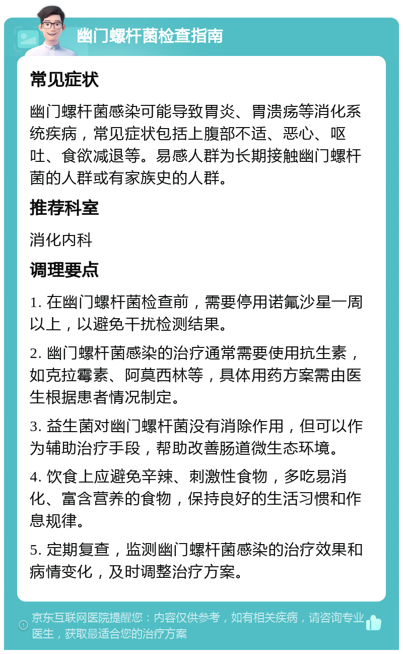 幽门螺杆菌检查指南 常见症状 幽门螺杆菌感染可能导致胃炎、胃溃疡等消化系统疾病，常见症状包括上腹部不适、恶心、呕吐、食欲减退等。易感人群为长期接触幽门螺杆菌的人群或有家族史的人群。 推荐科室 消化内科 调理要点 1. 在幽门螺杆菌检查前，需要停用诺氟沙星一周以上，以避免干扰检测结果。 2. 幽门螺杆菌感染的治疗通常需要使用抗生素，如克拉霉素、阿莫西林等，具体用药方案需由医生根据患者情况制定。 3. 益生菌对幽门螺杆菌没有消除作用，但可以作为辅助治疗手段，帮助改善肠道微生态环境。 4. 饮食上应避免辛辣、刺激性食物，多吃易消化、富含营养的食物，保持良好的生活习惯和作息规律。 5. 定期复查，监测幽门螺杆菌感染的治疗效果和病情变化，及时调整治疗方案。