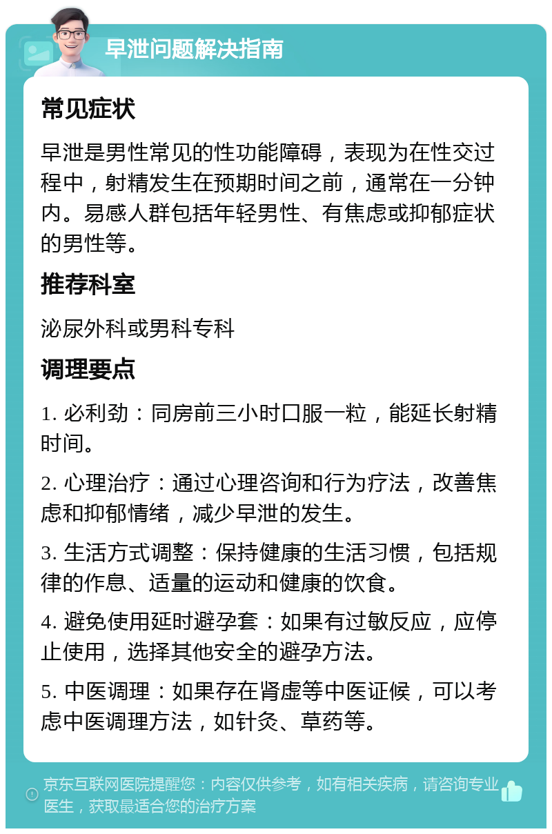 早泄问题解决指南 常见症状 早泄是男性常见的性功能障碍，表现为在性交过程中，射精发生在预期时间之前，通常在一分钟内。易感人群包括年轻男性、有焦虑或抑郁症状的男性等。 推荐科室 泌尿外科或男科专科 调理要点 1. 必利劲：同房前三小时口服一粒，能延长射精时间。 2. 心理治疗：通过心理咨询和行为疗法，改善焦虑和抑郁情绪，减少早泄的发生。 3. 生活方式调整：保持健康的生活习惯，包括规律的作息、适量的运动和健康的饮食。 4. 避免使用延时避孕套：如果有过敏反应，应停止使用，选择其他安全的避孕方法。 5. 中医调理：如果存在肾虚等中医证候，可以考虑中医调理方法，如针灸、草药等。