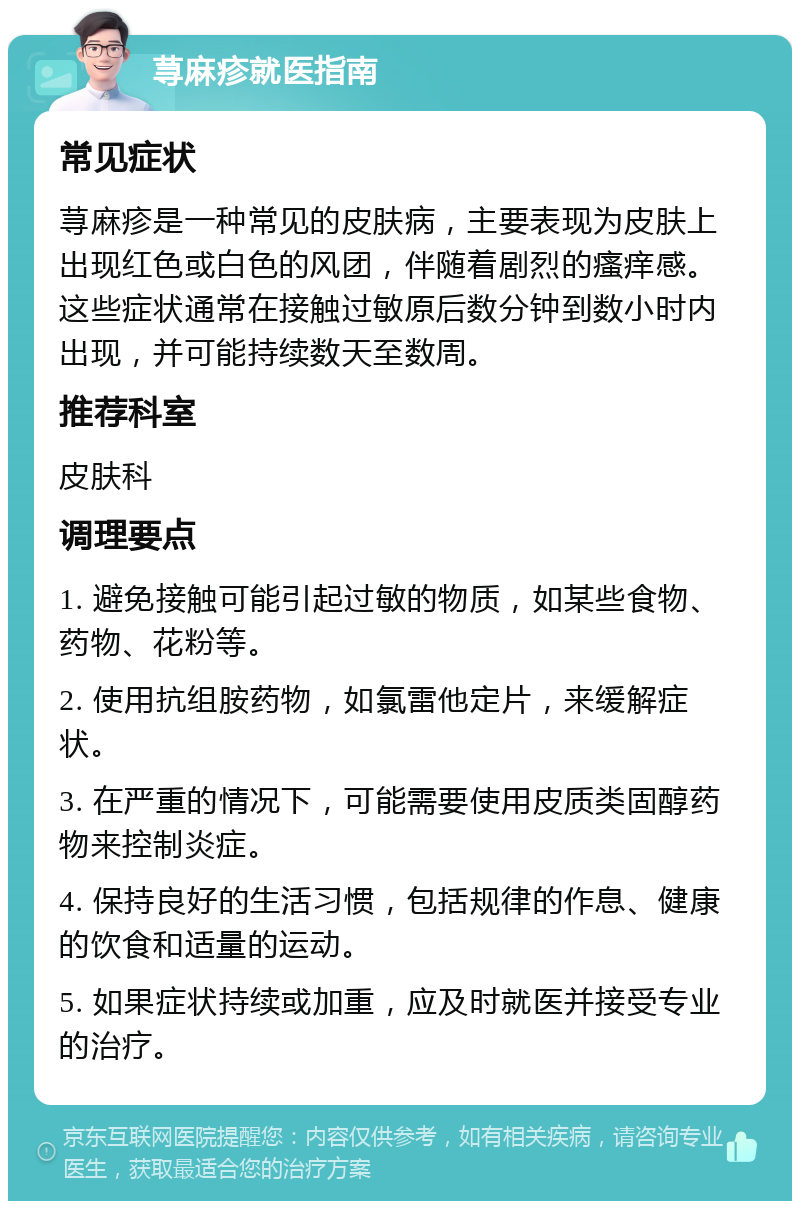 荨麻疹就医指南 常见症状 荨麻疹是一种常见的皮肤病，主要表现为皮肤上出现红色或白色的风团，伴随着剧烈的瘙痒感。这些症状通常在接触过敏原后数分钟到数小时内出现，并可能持续数天至数周。 推荐科室 皮肤科 调理要点 1. 避免接触可能引起过敏的物质，如某些食物、药物、花粉等。 2. 使用抗组胺药物，如氯雷他定片，来缓解症状。 3. 在严重的情况下，可能需要使用皮质类固醇药物来控制炎症。 4. 保持良好的生活习惯，包括规律的作息、健康的饮食和适量的运动。 5. 如果症状持续或加重，应及时就医并接受专业的治疗。