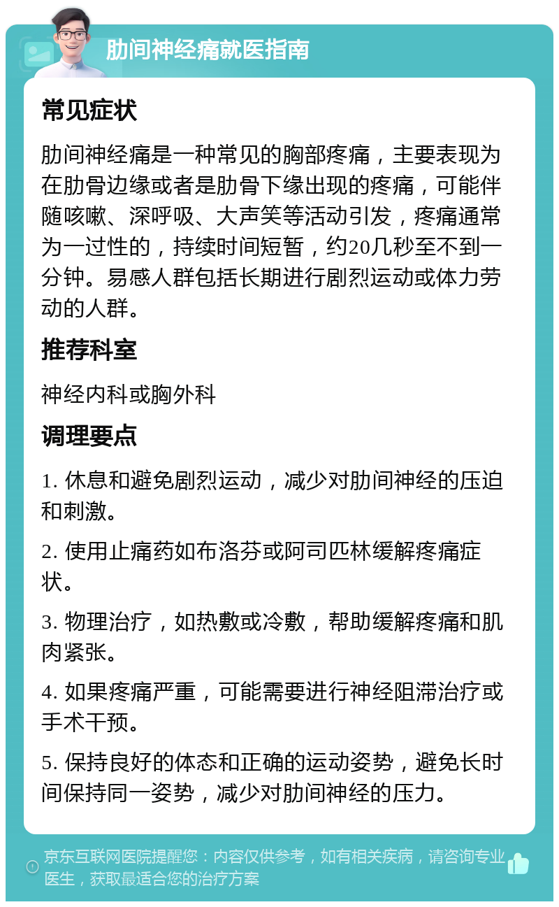 肋间神经痛就医指南 常见症状 肋间神经痛是一种常见的胸部疼痛，主要表现为在肋骨边缘或者是肋骨下缘出现的疼痛，可能伴随咳嗽、深呼吸、大声笑等活动引发，疼痛通常为一过性的，持续时间短暂，约20几秒至不到一分钟。易感人群包括长期进行剧烈运动或体力劳动的人群。 推荐科室 神经内科或胸外科 调理要点 1. 休息和避免剧烈运动，减少对肋间神经的压迫和刺激。 2. 使用止痛药如布洛芬或阿司匹林缓解疼痛症状。 3. 物理治疗，如热敷或冷敷，帮助缓解疼痛和肌肉紧张。 4. 如果疼痛严重，可能需要进行神经阻滞治疗或手术干预。 5. 保持良好的体态和正确的运动姿势，避免长时间保持同一姿势，减少对肋间神经的压力。