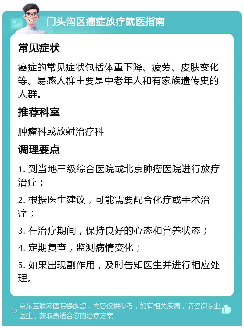 门头沟区癌症放疗就医指南 常见症状 癌症的常见症状包括体重下降、疲劳、皮肤变化等。易感人群主要是中老年人和有家族遗传史的人群。 推荐科室 肿瘤科或放射治疗科 调理要点 1. 到当地三级综合医院或北京肿瘤医院进行放疗治疗； 2. 根据医生建议，可能需要配合化疗或手术治疗； 3. 在治疗期间，保持良好的心态和营养状态； 4. 定期复查，监测病情变化； 5. 如果出现副作用，及时告知医生并进行相应处理。