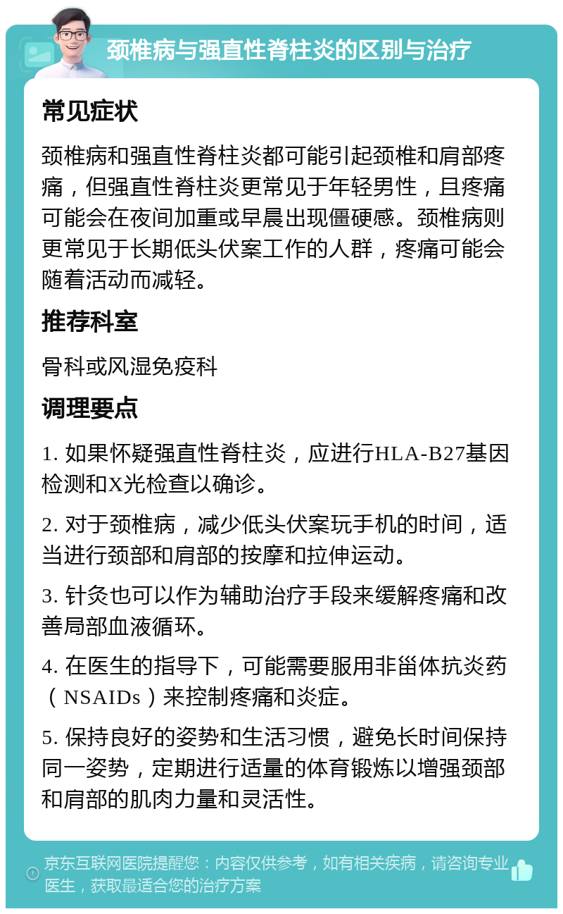 颈椎病与强直性脊柱炎的区别与治疗 常见症状 颈椎病和强直性脊柱炎都可能引起颈椎和肩部疼痛，但强直性脊柱炎更常见于年轻男性，且疼痛可能会在夜间加重或早晨出现僵硬感。颈椎病则更常见于长期低头伏案工作的人群，疼痛可能会随着活动而减轻。 推荐科室 骨科或风湿免疫科 调理要点 1. 如果怀疑强直性脊柱炎，应进行HLA-B27基因检测和X光检查以确诊。 2. 对于颈椎病，减少低头伏案玩手机的时间，适当进行颈部和肩部的按摩和拉伸运动。 3. 针灸也可以作为辅助治疗手段来缓解疼痛和改善局部血液循环。 4. 在医生的指导下，可能需要服用非甾体抗炎药（NSAIDs）来控制疼痛和炎症。 5. 保持良好的姿势和生活习惯，避免长时间保持同一姿势，定期进行适量的体育锻炼以增强颈部和肩部的肌肉力量和灵活性。