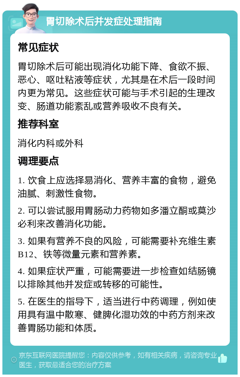 胃切除术后并发症处理指南 常见症状 胃切除术后可能出现消化功能下降、食欲不振、恶心、呕吐粘液等症状，尤其是在术后一段时间内更为常见。这些症状可能与手术引起的生理改变、肠道功能紊乱或营养吸收不良有关。 推荐科室 消化内科或外科 调理要点 1. 饮食上应选择易消化、营养丰富的食物，避免油腻、刺激性食物。 2. 可以尝试服用胃肠动力药物如多潘立酮或莫沙必利来改善消化功能。 3. 如果有营养不良的风险，可能需要补充维生素B12、铁等微量元素和营养素。 4. 如果症状严重，可能需要进一步检查如结肠镜以排除其他并发症或转移的可能性。 5. 在医生的指导下，适当进行中药调理，例如使用具有温中散寒、健脾化湿功效的中药方剂来改善胃肠功能和体质。