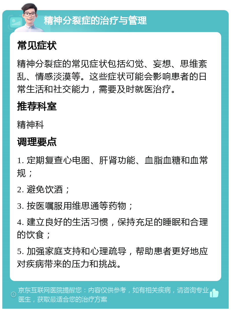 精神分裂症的治疗与管理 常见症状 精神分裂症的常见症状包括幻觉、妄想、思维紊乱、情感淡漠等。这些症状可能会影响患者的日常生活和社交能力，需要及时就医治疗。 推荐科室 精神科 调理要点 1. 定期复查心电图、肝肾功能、血脂血糖和血常规； 2. 避免饮酒； 3. 按医嘱服用维思通等药物； 4. 建立良好的生活习惯，保持充足的睡眠和合理的饮食； 5. 加强家庭支持和心理疏导，帮助患者更好地应对疾病带来的压力和挑战。