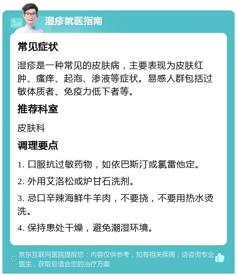 湿疹就医指南 常见症状 湿疹是一种常见的皮肤病，主要表现为皮肤红肿、瘙痒、起泡、渗液等症状。易感人群包括过敏体质者、免疫力低下者等。 推荐科室 皮肤科 调理要点 1. 口服抗过敏药物，如依巴斯汀或氯雷他定。 2. 外用艾洛松或炉甘石洗剂。 3. 忌口辛辣海鲜牛羊肉，不要挠，不要用热水烫洗。 4. 保持患处干燥，避免潮湿环境。