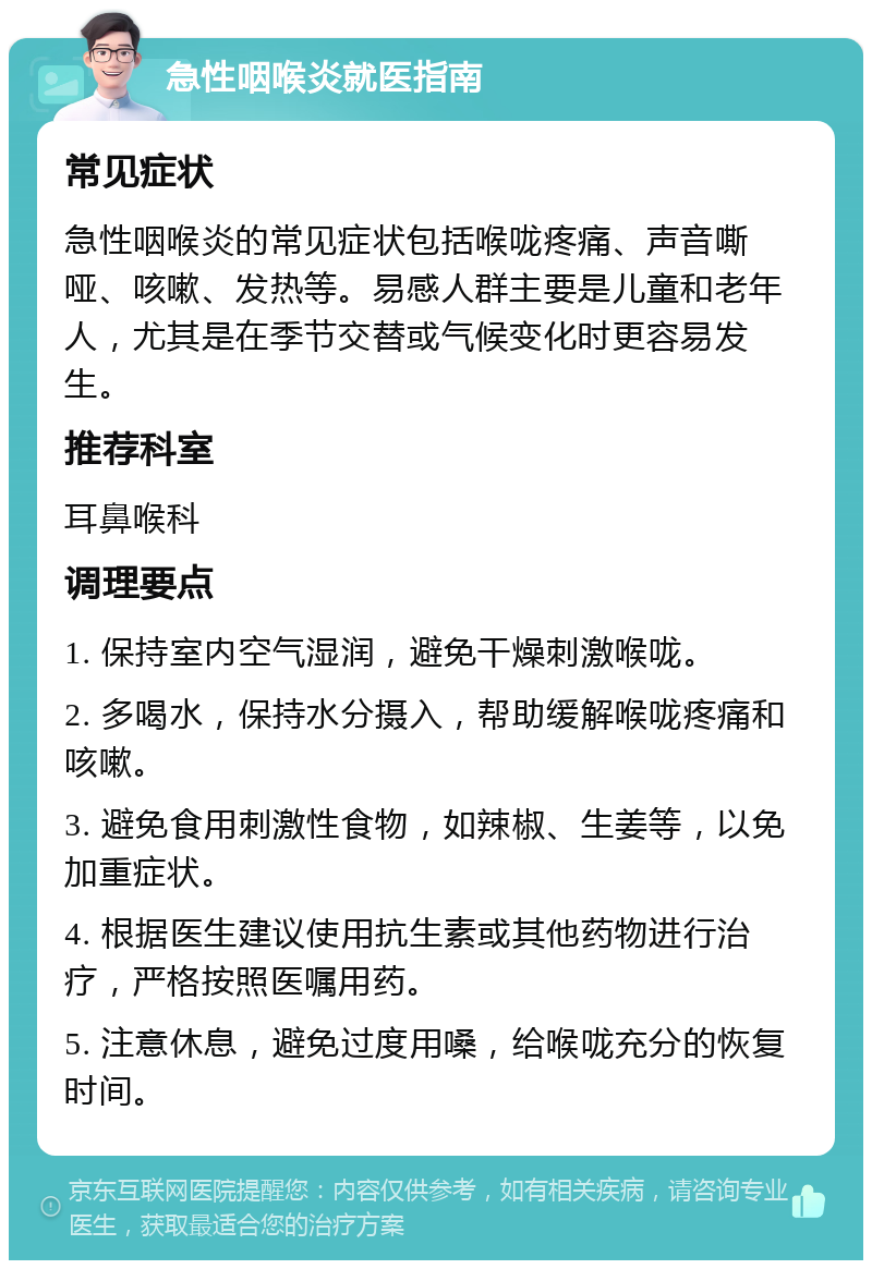 急性咽喉炎就医指南 常见症状 急性咽喉炎的常见症状包括喉咙疼痛、声音嘶哑、咳嗽、发热等。易感人群主要是儿童和老年人，尤其是在季节交替或气候变化时更容易发生。 推荐科室 耳鼻喉科 调理要点 1. 保持室内空气湿润，避免干燥刺激喉咙。 2. 多喝水，保持水分摄入，帮助缓解喉咙疼痛和咳嗽。 3. 避免食用刺激性食物，如辣椒、生姜等，以免加重症状。 4. 根据医生建议使用抗生素或其他药物进行治疗，严格按照医嘱用药。 5. 注意休息，避免过度用嗓，给喉咙充分的恢复时间。