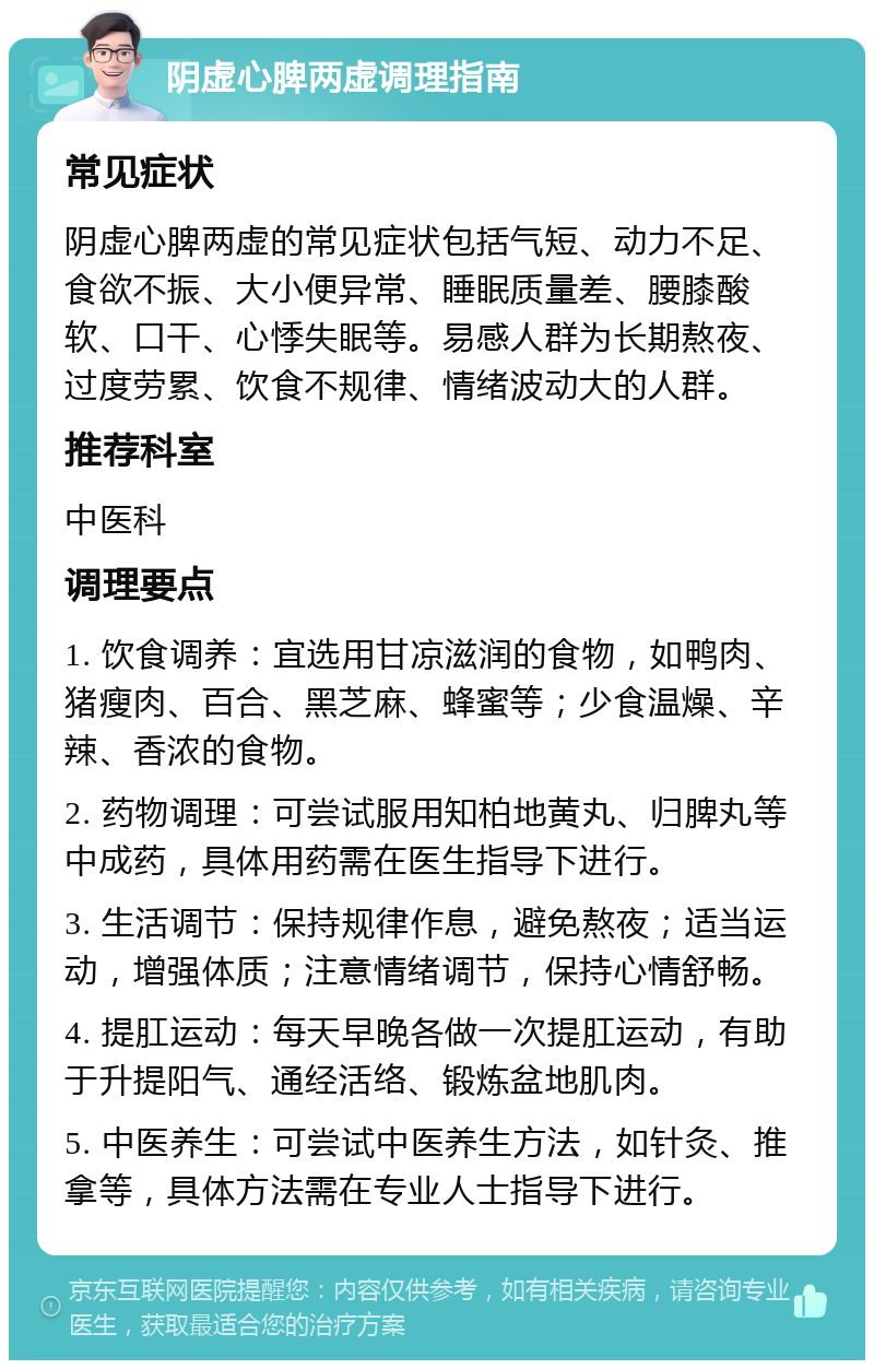 阴虚心脾两虚调理指南 常见症状 阴虚心脾两虚的常见症状包括气短、动力不足、食欲不振、大小便异常、睡眠质量差、腰膝酸软、口干、心悸失眠等。易感人群为长期熬夜、过度劳累、饮食不规律、情绪波动大的人群。 推荐科室 中医科 调理要点 1. 饮食调养：宜选用甘凉滋润的食物，如鸭肉、猪瘦肉、百合、黑芝麻、蜂蜜等；少食温燥、辛辣、香浓的食物。 2. 药物调理：可尝试服用知柏地黄丸、归脾丸等中成药，具体用药需在医生指导下进行。 3. 生活调节：保持规律作息，避免熬夜；适当运动，增强体质；注意情绪调节，保持心情舒畅。 4. 提肛运动：每天早晚各做一次提肛运动，有助于升提阳气、通经活络、锻炼盆地肌肉。 5. 中医养生：可尝试中医养生方法，如针灸、推拿等，具体方法需在专业人士指导下进行。