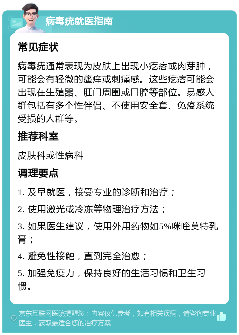 病毒疣就医指南 常见症状 病毒疣通常表现为皮肤上出现小疙瘩或肉芽肿，可能会有轻微的瘙痒或刺痛感。这些疙瘩可能会出现在生殖器、肛门周围或口腔等部位。易感人群包括有多个性伴侣、不使用安全套、免疫系统受损的人群等。 推荐科室 皮肤科或性病科 调理要点 1. 及早就医，接受专业的诊断和治疗； 2. 使用激光或冷冻等物理治疗方法； 3. 如果医生建议，使用外用药物如5%咪喹莫特乳膏； 4. 避免性接触，直到完全治愈； 5. 加强免疫力，保持良好的生活习惯和卫生习惯。