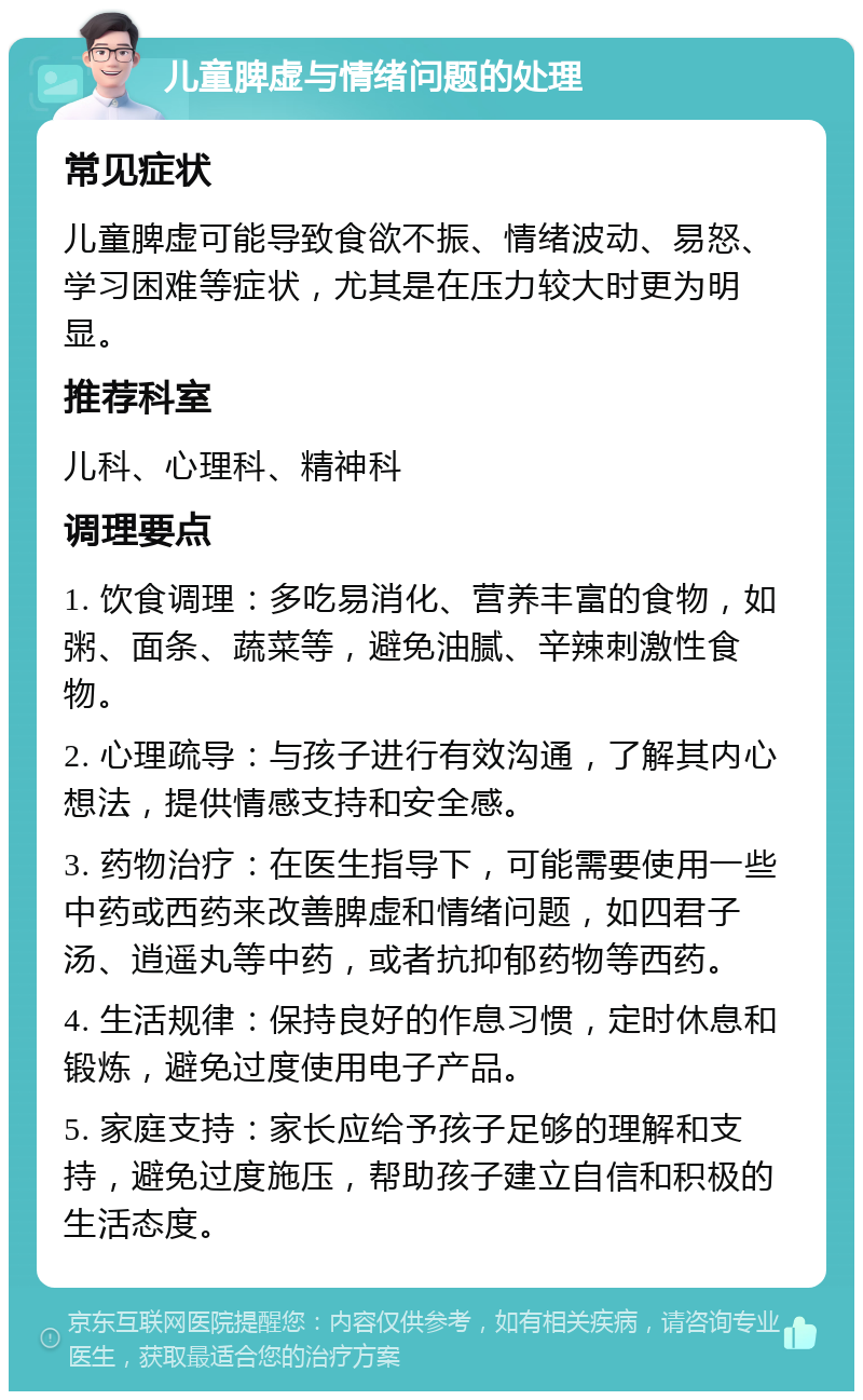 儿童脾虚与情绪问题的处理 常见症状 儿童脾虚可能导致食欲不振、情绪波动、易怒、学习困难等症状，尤其是在压力较大时更为明显。 推荐科室 儿科、心理科、精神科 调理要点 1. 饮食调理：多吃易消化、营养丰富的食物，如粥、面条、蔬菜等，避免油腻、辛辣刺激性食物。 2. 心理疏导：与孩子进行有效沟通，了解其内心想法，提供情感支持和安全感。 3. 药物治疗：在医生指导下，可能需要使用一些中药或西药来改善脾虚和情绪问题，如四君子汤、逍遥丸等中药，或者抗抑郁药物等西药。 4. 生活规律：保持良好的作息习惯，定时休息和锻炼，避免过度使用电子产品。 5. 家庭支持：家长应给予孩子足够的理解和支持，避免过度施压，帮助孩子建立自信和积极的生活态度。