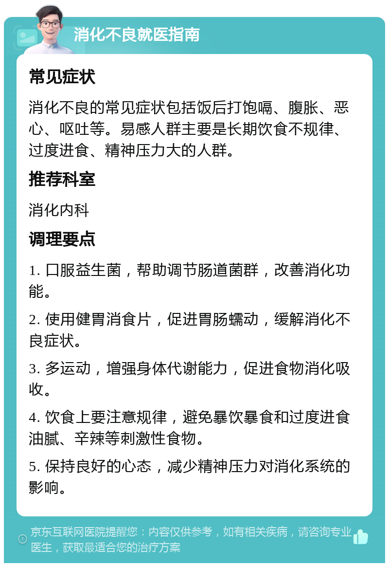 消化不良就医指南 常见症状 消化不良的常见症状包括饭后打饱嗝、腹胀、恶心、呕吐等。易感人群主要是长期饮食不规律、过度进食、精神压力大的人群。 推荐科室 消化内科 调理要点 1. 口服益生菌，帮助调节肠道菌群，改善消化功能。 2. 使用健胃消食片，促进胃肠蠕动，缓解消化不良症状。 3. 多运动，增强身体代谢能力，促进食物消化吸收。 4. 饮食上要注意规律，避免暴饮暴食和过度进食油腻、辛辣等刺激性食物。 5. 保持良好的心态，减少精神压力对消化系统的影响。