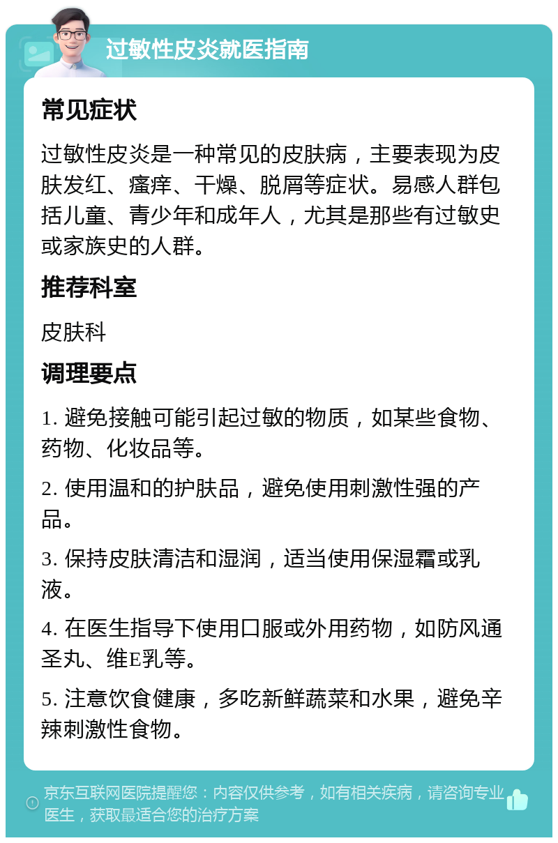 过敏性皮炎就医指南 常见症状 过敏性皮炎是一种常见的皮肤病，主要表现为皮肤发红、瘙痒、干燥、脱屑等症状。易感人群包括儿童、青少年和成年人，尤其是那些有过敏史或家族史的人群。 推荐科室 皮肤科 调理要点 1. 避免接触可能引起过敏的物质，如某些食物、药物、化妆品等。 2. 使用温和的护肤品，避免使用刺激性强的产品。 3. 保持皮肤清洁和湿润，适当使用保湿霜或乳液。 4. 在医生指导下使用口服或外用药物，如防风通圣丸、维E乳等。 5. 注意饮食健康，多吃新鲜蔬菜和水果，避免辛辣刺激性食物。