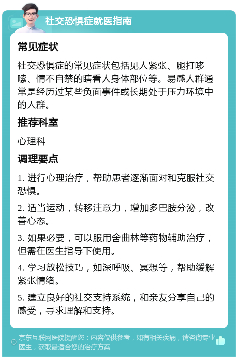 社交恐惧症就医指南 常见症状 社交恐惧症的常见症状包括见人紧张、腿打哆嗦、情不自禁的瞎看人身体部位等。易感人群通常是经历过某些负面事件或长期处于压力环境中的人群。 推荐科室 心理科 调理要点 1. 进行心理治疗，帮助患者逐渐面对和克服社交恐惧。 2. 适当运动，转移注意力，增加多巴胺分泌，改善心态。 3. 如果必要，可以服用舍曲林等药物辅助治疗，但需在医生指导下使用。 4. 学习放松技巧，如深呼吸、冥想等，帮助缓解紧张情绪。 5. 建立良好的社交支持系统，和亲友分享自己的感受，寻求理解和支持。