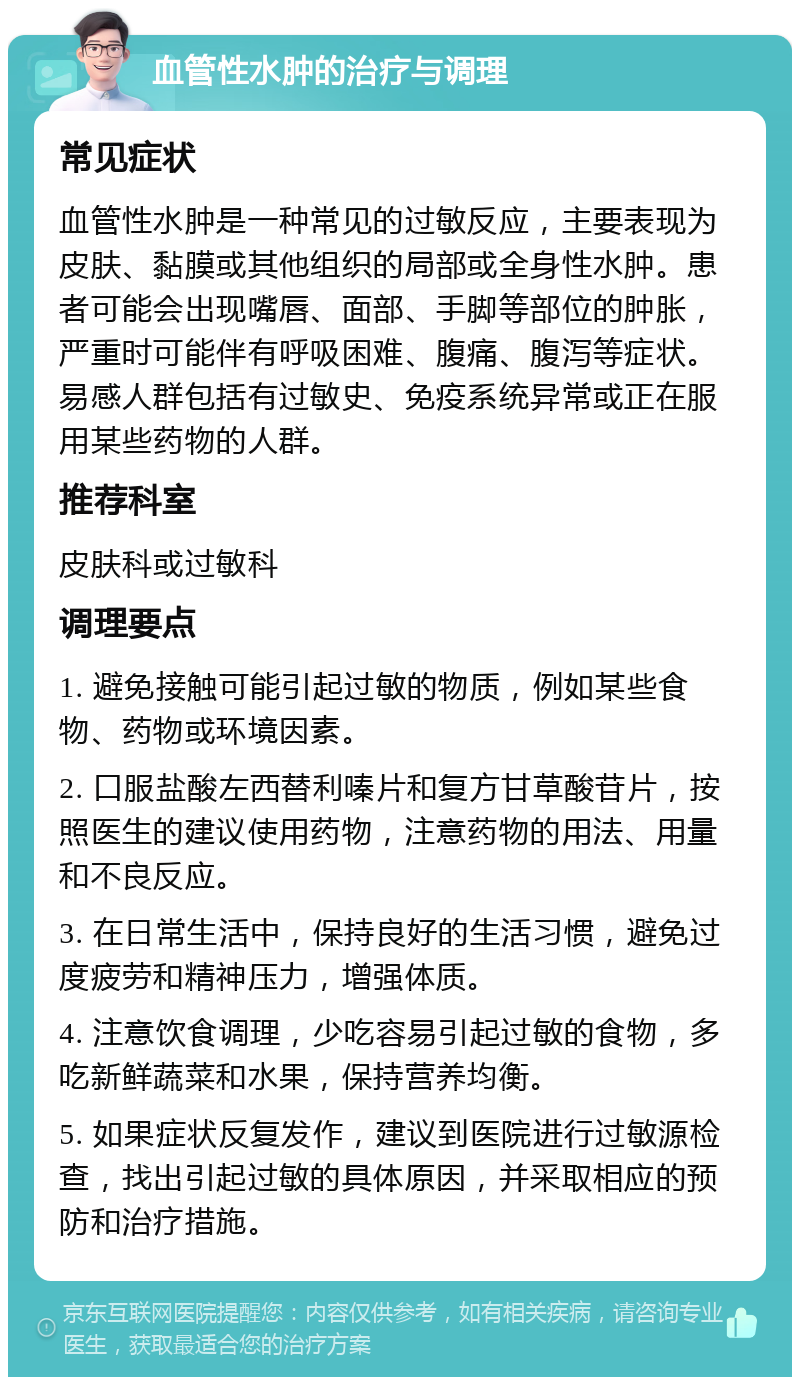 血管性水肿的治疗与调理 常见症状 血管性水肿是一种常见的过敏反应，主要表现为皮肤、黏膜或其他组织的局部或全身性水肿。患者可能会出现嘴唇、面部、手脚等部位的肿胀，严重时可能伴有呼吸困难、腹痛、腹泻等症状。易感人群包括有过敏史、免疫系统异常或正在服用某些药物的人群。 推荐科室 皮肤科或过敏科 调理要点 1. 避免接触可能引起过敏的物质，例如某些食物、药物或环境因素。 2. 口服盐酸左西替利嗪片和复方甘草酸苷片，按照医生的建议使用药物，注意药物的用法、用量和不良反应。 3. 在日常生活中，保持良好的生活习惯，避免过度疲劳和精神压力，增强体质。 4. 注意饮食调理，少吃容易引起过敏的食物，多吃新鲜蔬菜和水果，保持营养均衡。 5. 如果症状反复发作，建议到医院进行过敏源检查，找出引起过敏的具体原因，并采取相应的预防和治疗措施。