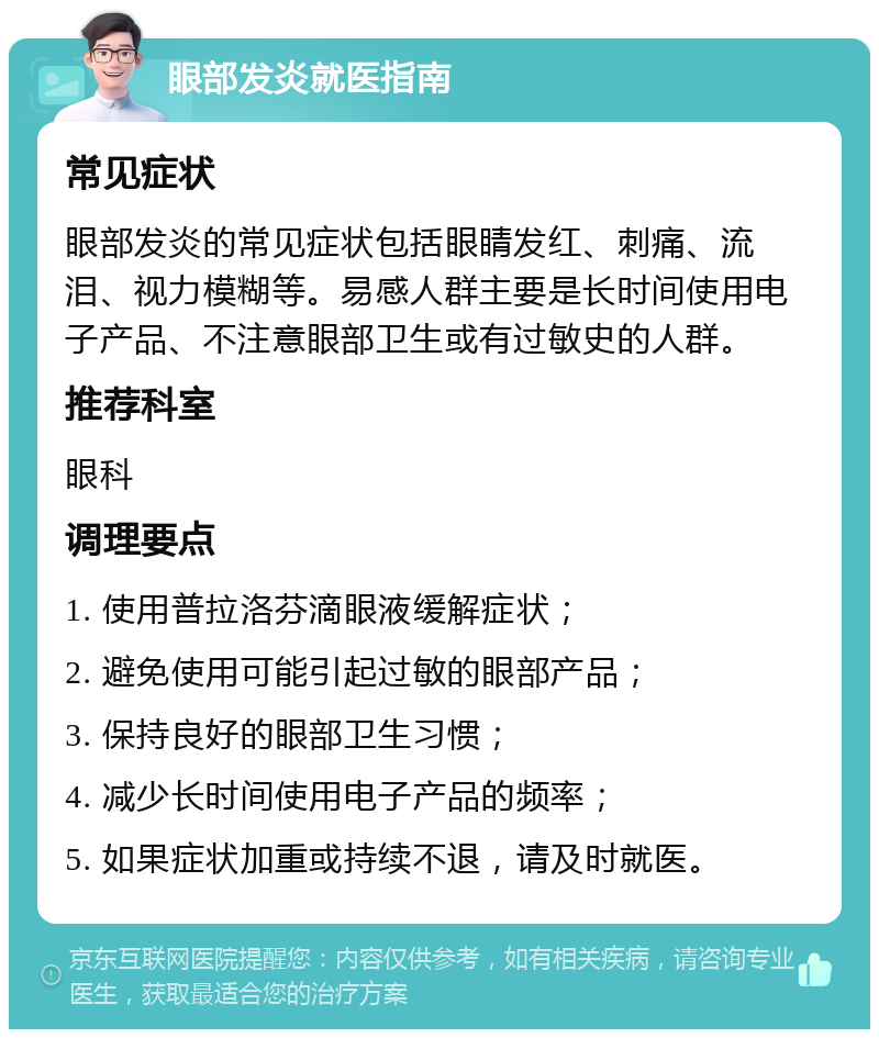 眼部发炎就医指南 常见症状 眼部发炎的常见症状包括眼睛发红、刺痛、流泪、视力模糊等。易感人群主要是长时间使用电子产品、不注意眼部卫生或有过敏史的人群。 推荐科室 眼科 调理要点 1. 使用普拉洛芬滴眼液缓解症状； 2. 避免使用可能引起过敏的眼部产品； 3. 保持良好的眼部卫生习惯； 4. 减少长时间使用电子产品的频率； 5. 如果症状加重或持续不退，请及时就医。