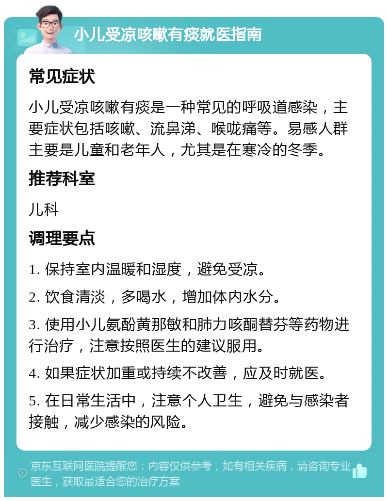 小儿受凉咳嗽有痰就医指南 常见症状 小儿受凉咳嗽有痰是一种常见的呼吸道感染，主要症状包括咳嗽、流鼻涕、喉咙痛等。易感人群主要是儿童和老年人，尤其是在寒冷的冬季。 推荐科室 儿科 调理要点 1. 保持室内温暖和湿度，避免受凉。 2. 饮食清淡，多喝水，增加体内水分。 3. 使用小儿氨酚黄那敏和肺力咳酮替芬等药物进行治疗，注意按照医生的建议服用。 4. 如果症状加重或持续不改善，应及时就医。 5. 在日常生活中，注意个人卫生，避免与感染者接触，减少感染的风险。