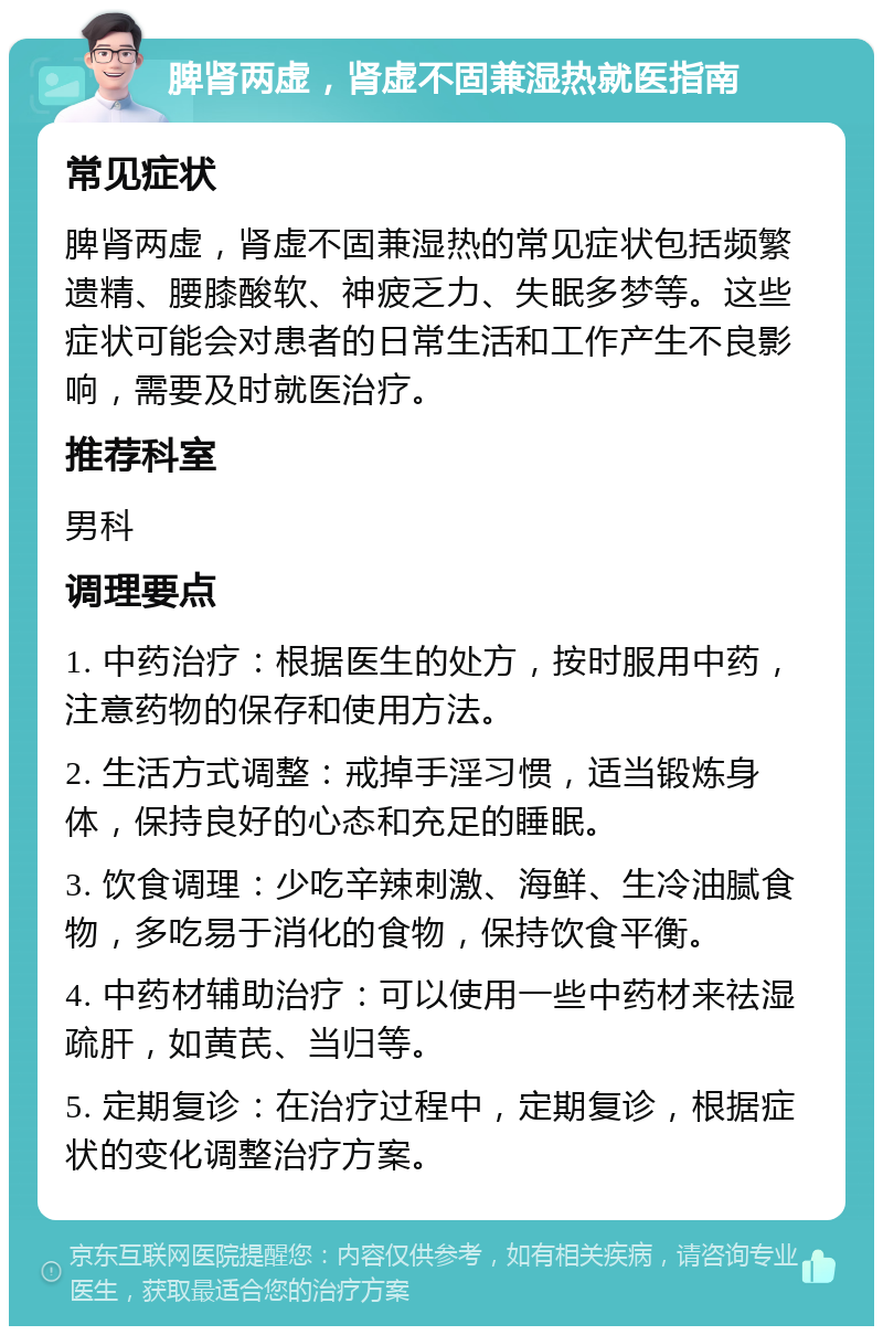 脾肾两虚，肾虚不固兼湿热就医指南 常见症状 脾肾两虚，肾虚不固兼湿热的常见症状包括频繁遗精、腰膝酸软、神疲乏力、失眠多梦等。这些症状可能会对患者的日常生活和工作产生不良影响，需要及时就医治疗。 推荐科室 男科 调理要点 1. 中药治疗：根据医生的处方，按时服用中药，注意药物的保存和使用方法。 2. 生活方式调整：戒掉手淫习惯，适当锻炼身体，保持良好的心态和充足的睡眠。 3. 饮食调理：少吃辛辣刺激、海鲜、生冷油腻食物，多吃易于消化的食物，保持饮食平衡。 4. 中药材辅助治疗：可以使用一些中药材来祛湿疏肝，如黄芪、当归等。 5. 定期复诊：在治疗过程中，定期复诊，根据症状的变化调整治疗方案。