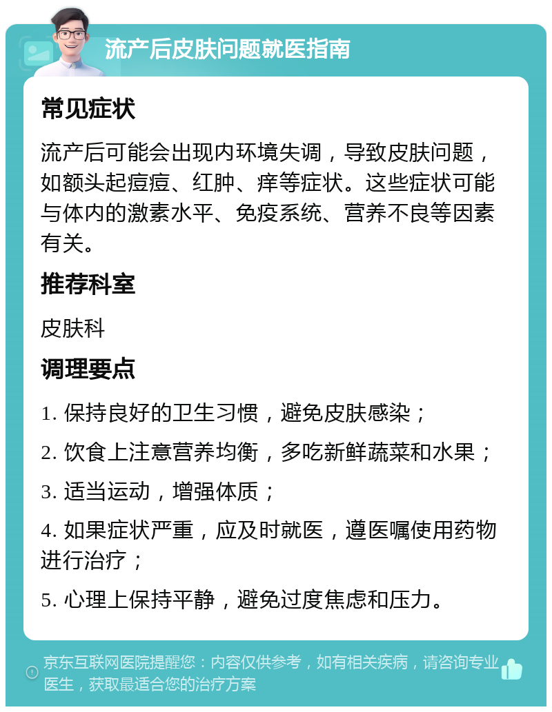 流产后皮肤问题就医指南 常见症状 流产后可能会出现内环境失调，导致皮肤问题，如额头起痘痘、红肿、痒等症状。这些症状可能与体内的激素水平、免疫系统、营养不良等因素有关。 推荐科室 皮肤科 调理要点 1. 保持良好的卫生习惯，避免皮肤感染； 2. 饮食上注意营养均衡，多吃新鲜蔬菜和水果； 3. 适当运动，增强体质； 4. 如果症状严重，应及时就医，遵医嘱使用药物进行治疗； 5. 心理上保持平静，避免过度焦虑和压力。