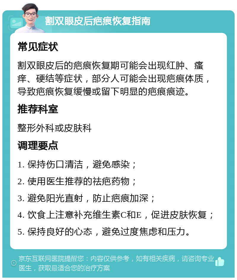 割双眼皮后疤痕恢复指南 常见症状 割双眼皮后的疤痕恢复期可能会出现红肿、瘙痒、硬结等症状，部分人可能会出现疤痕体质，导致疤痕恢复缓慢或留下明显的疤痕痕迹。 推荐科室 整形外科或皮肤科 调理要点 1. 保持伤口清洁，避免感染； 2. 使用医生推荐的祛疤药物； 3. 避免阳光直射，防止疤痕加深； 4. 饮食上注意补充维生素C和E，促进皮肤恢复； 5. 保持良好的心态，避免过度焦虑和压力。