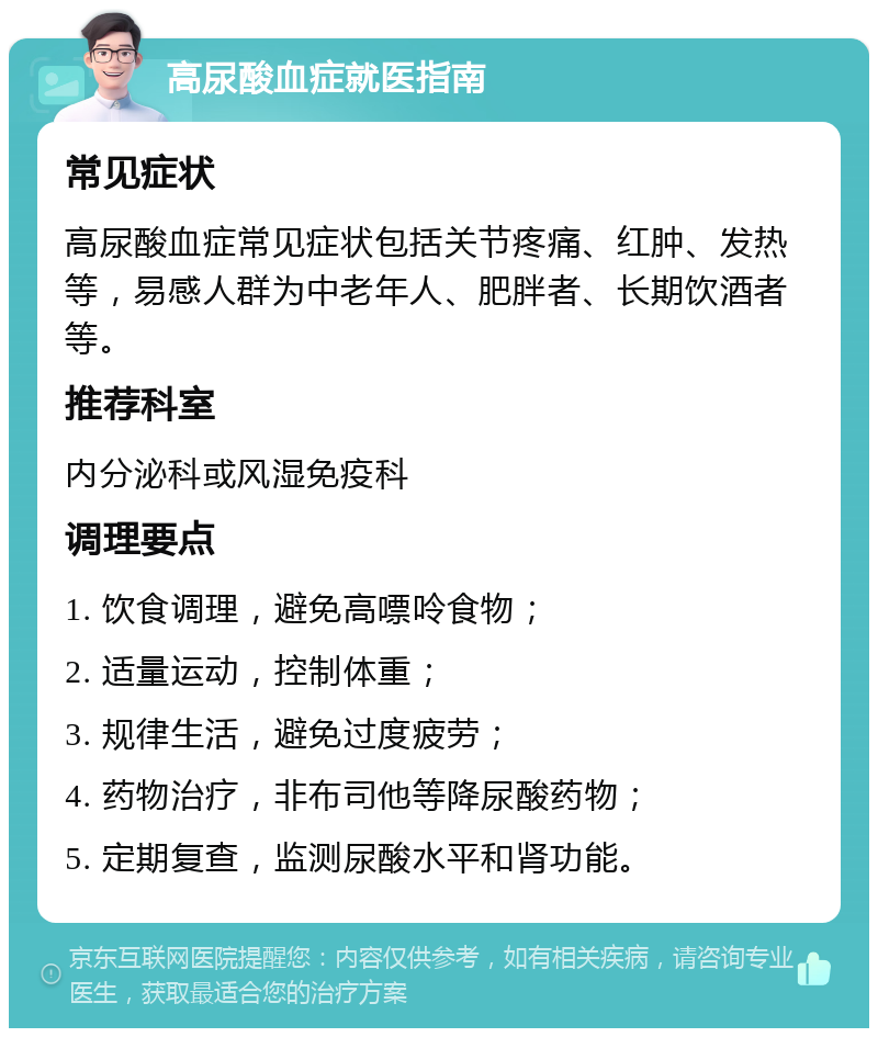 高尿酸血症就医指南 常见症状 高尿酸血症常见症状包括关节疼痛、红肿、发热等，易感人群为中老年人、肥胖者、长期饮酒者等。 推荐科室 内分泌科或风湿免疫科 调理要点 1. 饮食调理，避免高嘌呤食物； 2. 适量运动，控制体重； 3. 规律生活，避免过度疲劳； 4. 药物治疗，非布司他等降尿酸药物； 5. 定期复查，监测尿酸水平和肾功能。