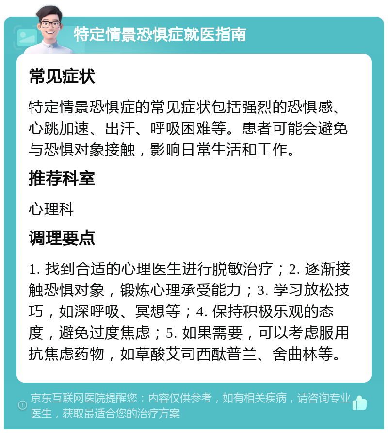 特定情景恐惧症就医指南 常见症状 特定情景恐惧症的常见症状包括强烈的恐惧感、心跳加速、出汗、呼吸困难等。患者可能会避免与恐惧对象接触，影响日常生活和工作。 推荐科室 心理科 调理要点 1. 找到合适的心理医生进行脱敏治疗；2. 逐渐接触恐惧对象，锻炼心理承受能力；3. 学习放松技巧，如深呼吸、冥想等；4. 保持积极乐观的态度，避免过度焦虑；5. 如果需要，可以考虑服用抗焦虑药物，如草酸艾司西酞普兰、舍曲林等。