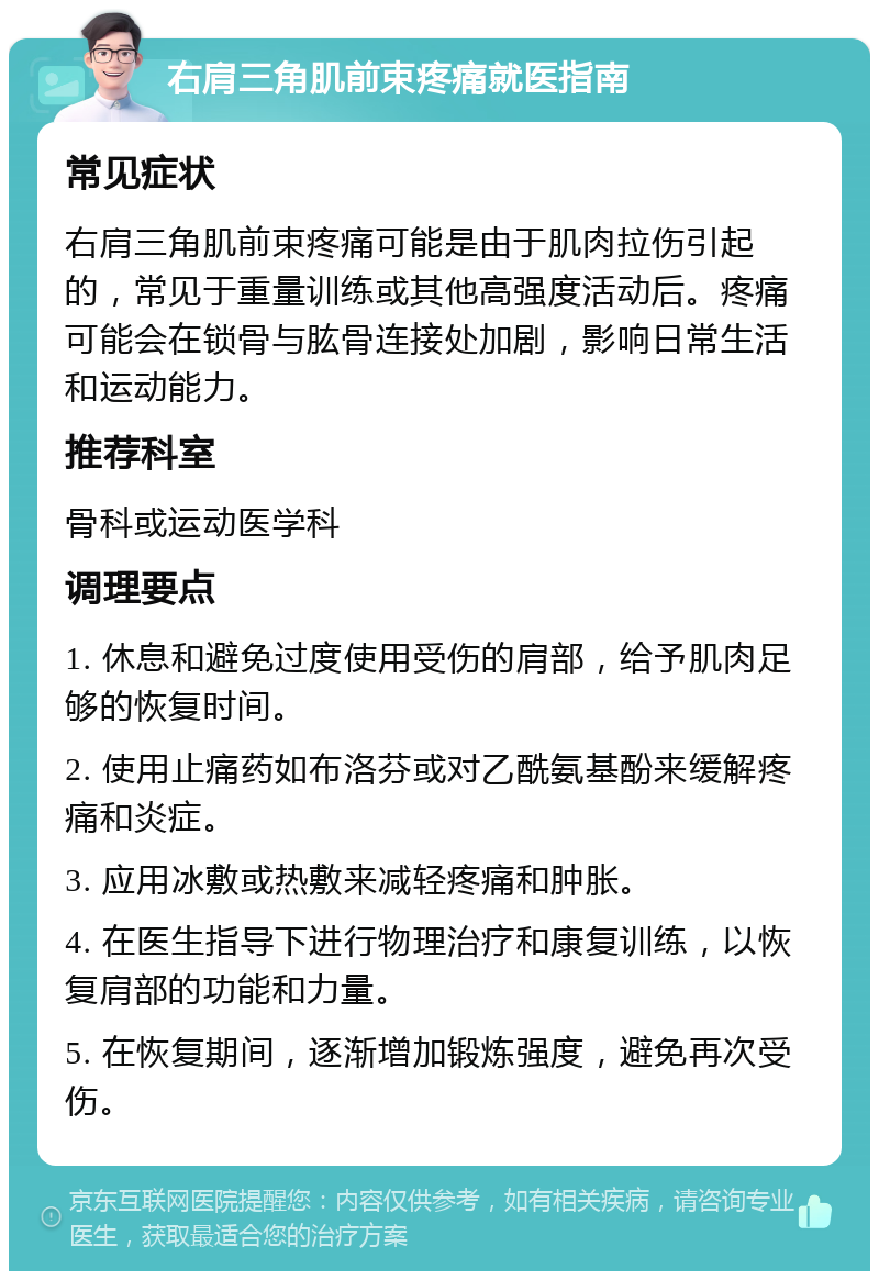 右肩三角肌前束疼痛就医指南 常见症状 右肩三角肌前束疼痛可能是由于肌肉拉伤引起的，常见于重量训练或其他高强度活动后。疼痛可能会在锁骨与肱骨连接处加剧，影响日常生活和运动能力。 推荐科室 骨科或运动医学科 调理要点 1. 休息和避免过度使用受伤的肩部，给予肌肉足够的恢复时间。 2. 使用止痛药如布洛芬或对乙酰氨基酚来缓解疼痛和炎症。 3. 应用冰敷或热敷来减轻疼痛和肿胀。 4. 在医生指导下进行物理治疗和康复训练，以恢复肩部的功能和力量。 5. 在恢复期间，逐渐增加锻炼强度，避免再次受伤。