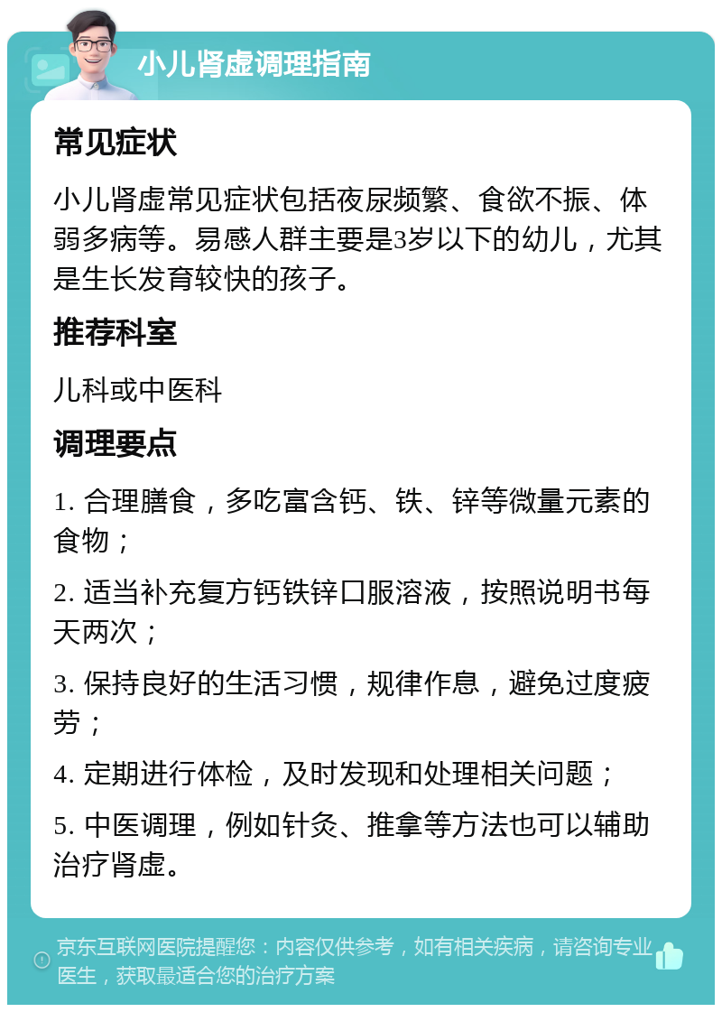 小儿肾虚调理指南 常见症状 小儿肾虚常见症状包括夜尿频繁、食欲不振、体弱多病等。易感人群主要是3岁以下的幼儿，尤其是生长发育较快的孩子。 推荐科室 儿科或中医科 调理要点 1. 合理膳食，多吃富含钙、铁、锌等微量元素的食物； 2. 适当补充复方钙铁锌口服溶液，按照说明书每天两次； 3. 保持良好的生活习惯，规律作息，避免过度疲劳； 4. 定期进行体检，及时发现和处理相关问题； 5. 中医调理，例如针灸、推拿等方法也可以辅助治疗肾虚。