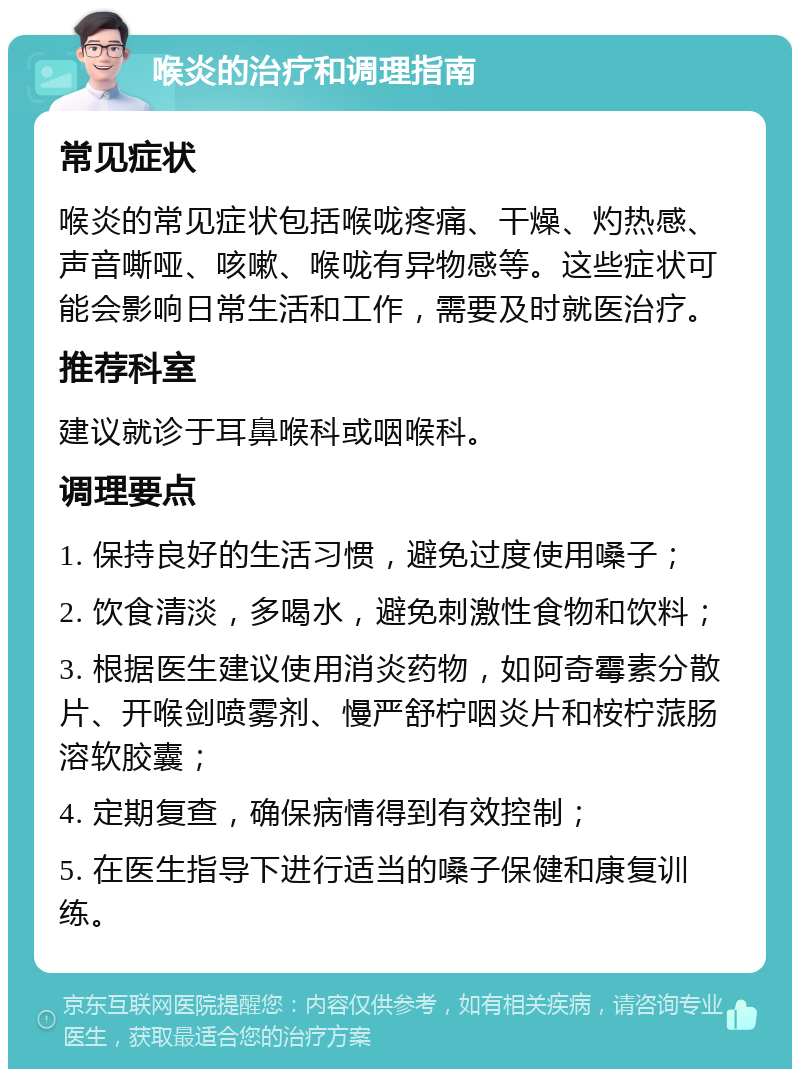 喉炎的治疗和调理指南 常见症状 喉炎的常见症状包括喉咙疼痛、干燥、灼热感、声音嘶哑、咳嗽、喉咙有异物感等。这些症状可能会影响日常生活和工作，需要及时就医治疗。 推荐科室 建议就诊于耳鼻喉科或咽喉科。 调理要点 1. 保持良好的生活习惯，避免过度使用嗓子； 2. 饮食清淡，多喝水，避免刺激性食物和饮料； 3. 根据医生建议使用消炎药物，如阿奇霉素分散片、开喉剑喷雾剂、慢严舒柠咽炎片和桉柠蒎肠溶软胶囊； 4. 定期复查，确保病情得到有效控制； 5. 在医生指导下进行适当的嗓子保健和康复训练。