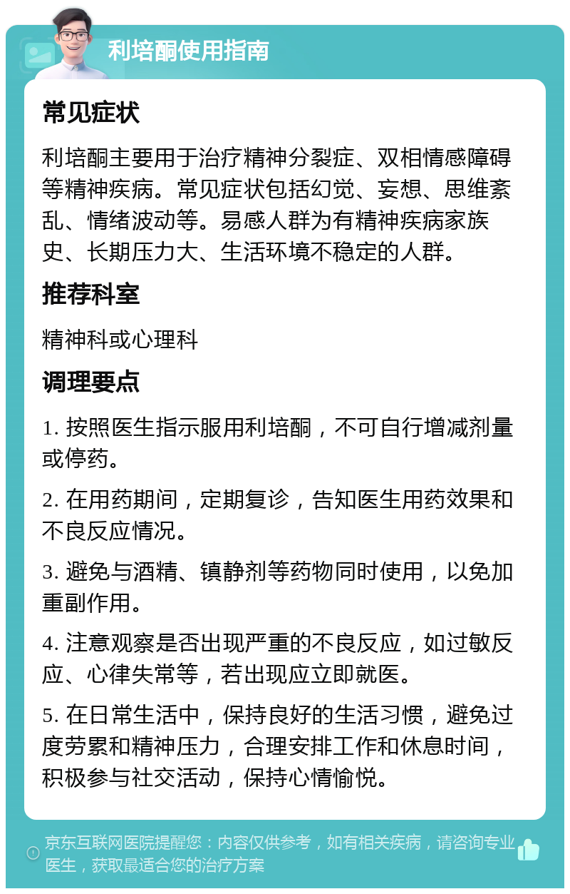 利培酮使用指南 常见症状 利培酮主要用于治疗精神分裂症、双相情感障碍等精神疾病。常见症状包括幻觉、妄想、思维紊乱、情绪波动等。易感人群为有精神疾病家族史、长期压力大、生活环境不稳定的人群。 推荐科室 精神科或心理科 调理要点 1. 按照医生指示服用利培酮，不可自行增减剂量或停药。 2. 在用药期间，定期复诊，告知医生用药效果和不良反应情况。 3. 避免与酒精、镇静剂等药物同时使用，以免加重副作用。 4. 注意观察是否出现严重的不良反应，如过敏反应、心律失常等，若出现应立即就医。 5. 在日常生活中，保持良好的生活习惯，避免过度劳累和精神压力，合理安排工作和休息时间，积极参与社交活动，保持心情愉悦。