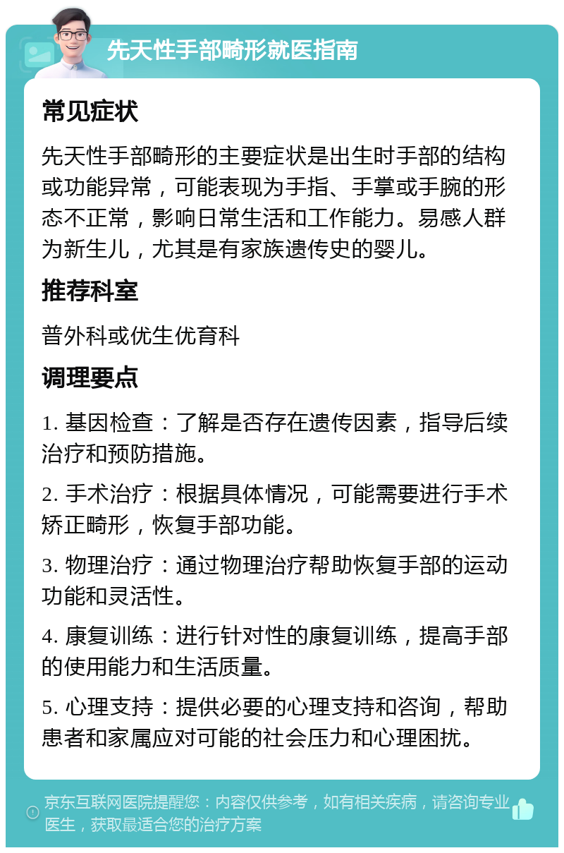 先天性手部畸形就医指南 常见症状 先天性手部畸形的主要症状是出生时手部的结构或功能异常，可能表现为手指、手掌或手腕的形态不正常，影响日常生活和工作能力。易感人群为新生儿，尤其是有家族遗传史的婴儿。 推荐科室 普外科或优生优育科 调理要点 1. 基因检查：了解是否存在遗传因素，指导后续治疗和预防措施。 2. 手术治疗：根据具体情况，可能需要进行手术矫正畸形，恢复手部功能。 3. 物理治疗：通过物理治疗帮助恢复手部的运动功能和灵活性。 4. 康复训练：进行针对性的康复训练，提高手部的使用能力和生活质量。 5. 心理支持：提供必要的心理支持和咨询，帮助患者和家属应对可能的社会压力和心理困扰。