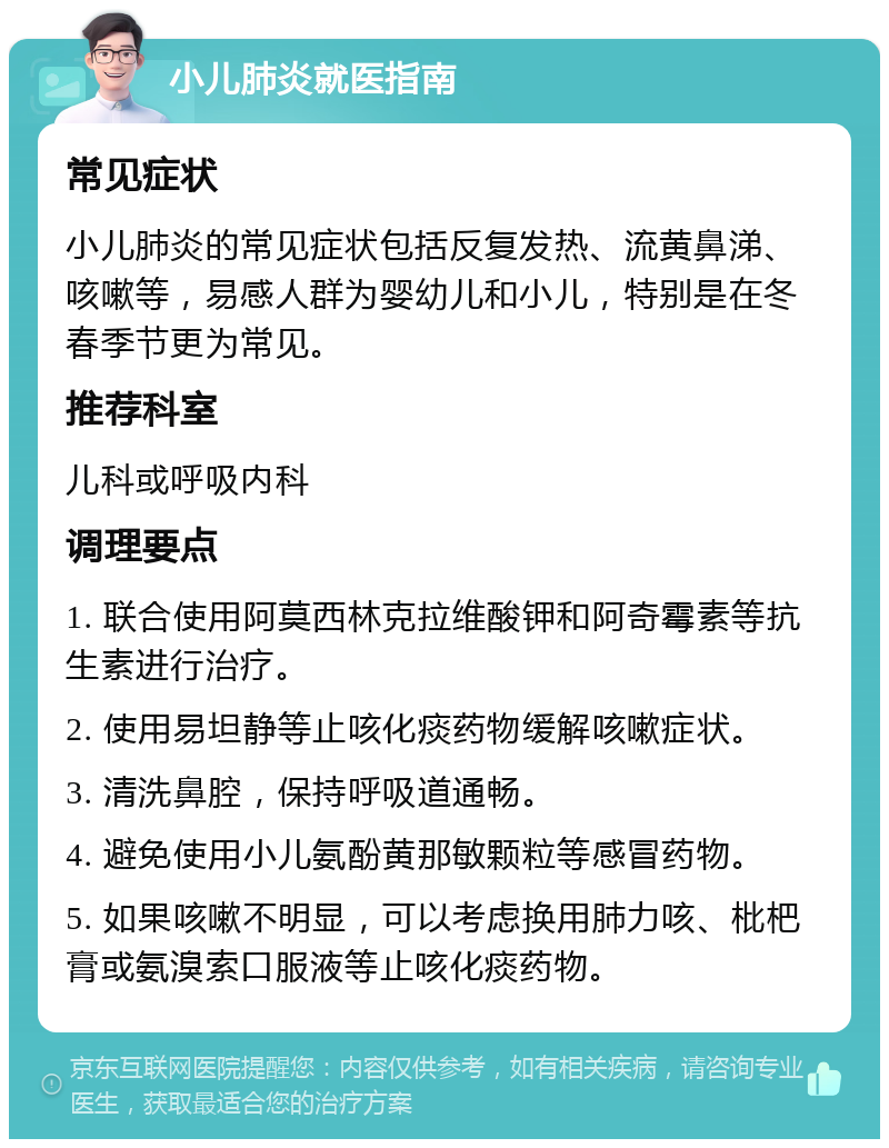 小儿肺炎就医指南 常见症状 小儿肺炎的常见症状包括反复发热、流黄鼻涕、咳嗽等，易感人群为婴幼儿和小儿，特别是在冬春季节更为常见。 推荐科室 儿科或呼吸内科 调理要点 1. 联合使用阿莫西林克拉维酸钾和阿奇霉素等抗生素进行治疗。 2. 使用易坦静等止咳化痰药物缓解咳嗽症状。 3. 清洗鼻腔，保持呼吸道通畅。 4. 避免使用小儿氨酚黄那敏颗粒等感冒药物。 5. 如果咳嗽不明显，可以考虑换用肺力咳、枇杷膏或氨溴索口服液等止咳化痰药物。