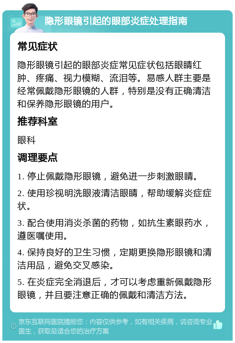 隐形眼镜引起的眼部炎症处理指南 常见症状 隐形眼镜引起的眼部炎症常见症状包括眼睛红肿、疼痛、视力模糊、流泪等。易感人群主要是经常佩戴隐形眼镜的人群，特别是没有正确清洁和保养隐形眼镜的用户。 推荐科室 眼科 调理要点 1. 停止佩戴隐形眼镜，避免进一步刺激眼睛。 2. 使用珍视明洗眼液清洁眼睛，帮助缓解炎症症状。 3. 配合使用消炎杀菌的药物，如抗生素眼药水，遵医嘱使用。 4. 保持良好的卫生习惯，定期更换隐形眼镜和清洁用品，避免交叉感染。 5. 在炎症完全消退后，才可以考虑重新佩戴隐形眼镜，并且要注意正确的佩戴和清洁方法。