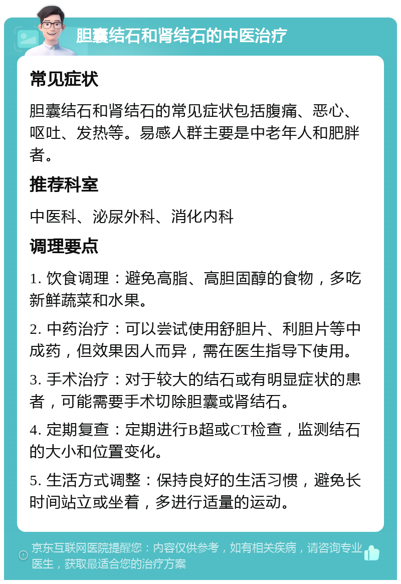 胆囊结石和肾结石的中医治疗 常见症状 胆囊结石和肾结石的常见症状包括腹痛、恶心、呕吐、发热等。易感人群主要是中老年人和肥胖者。 推荐科室 中医科、泌尿外科、消化内科 调理要点 1. 饮食调理：避免高脂、高胆固醇的食物，多吃新鲜蔬菜和水果。 2. 中药治疗：可以尝试使用舒胆片、利胆片等中成药，但效果因人而异，需在医生指导下使用。 3. 手术治疗：对于较大的结石或有明显症状的患者，可能需要手术切除胆囊或肾结石。 4. 定期复查：定期进行B超或CT检查，监测结石的大小和位置变化。 5. 生活方式调整：保持良好的生活习惯，避免长时间站立或坐着，多进行适量的运动。