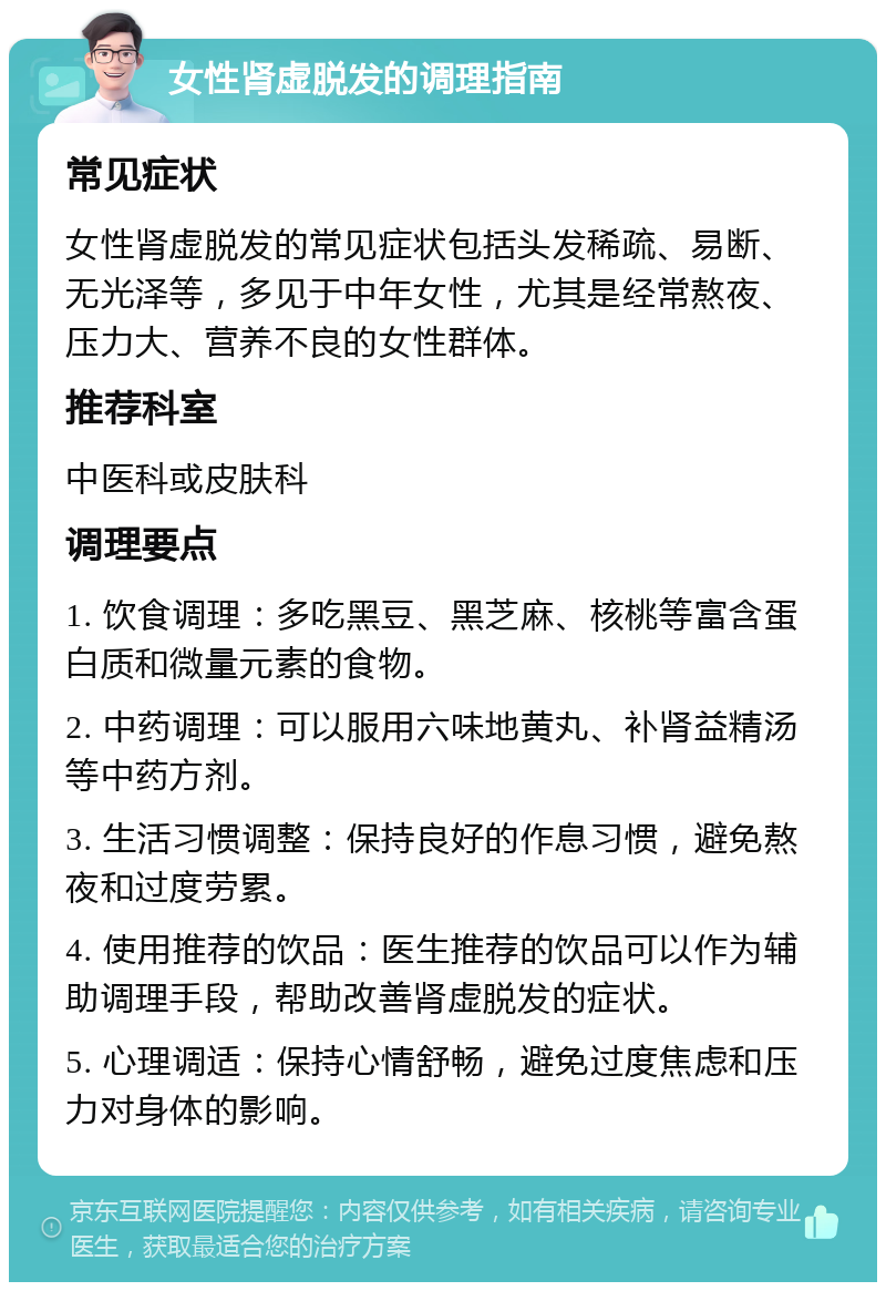 女性肾虚脱发的调理指南 常见症状 女性肾虚脱发的常见症状包括头发稀疏、易断、无光泽等，多见于中年女性，尤其是经常熬夜、压力大、营养不良的女性群体。 推荐科室 中医科或皮肤科 调理要点 1. 饮食调理：多吃黑豆、黑芝麻、核桃等富含蛋白质和微量元素的食物。 2. 中药调理：可以服用六味地黄丸、补肾益精汤等中药方剂。 3. 生活习惯调整：保持良好的作息习惯，避免熬夜和过度劳累。 4. 使用推荐的饮品：医生推荐的饮品可以作为辅助调理手段，帮助改善肾虚脱发的症状。 5. 心理调适：保持心情舒畅，避免过度焦虑和压力对身体的影响。