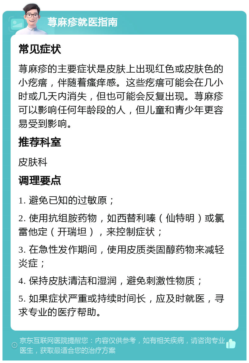 荨麻疹就医指南 常见症状 荨麻疹的主要症状是皮肤上出现红色或皮肤色的小疙瘩，伴随着瘙痒感。这些疙瘩可能会在几小时或几天内消失，但也可能会反复出现。荨麻疹可以影响任何年龄段的人，但儿童和青少年更容易受到影响。 推荐科室 皮肤科 调理要点 1. 避免已知的过敏原； 2. 使用抗组胺药物，如西替利嗪（仙特明）或氯雷他定（开瑞坦），来控制症状； 3. 在急性发作期间，使用皮质类固醇药物来减轻炎症； 4. 保持皮肤清洁和湿润，避免刺激性物质； 5. 如果症状严重或持续时间长，应及时就医，寻求专业的医疗帮助。