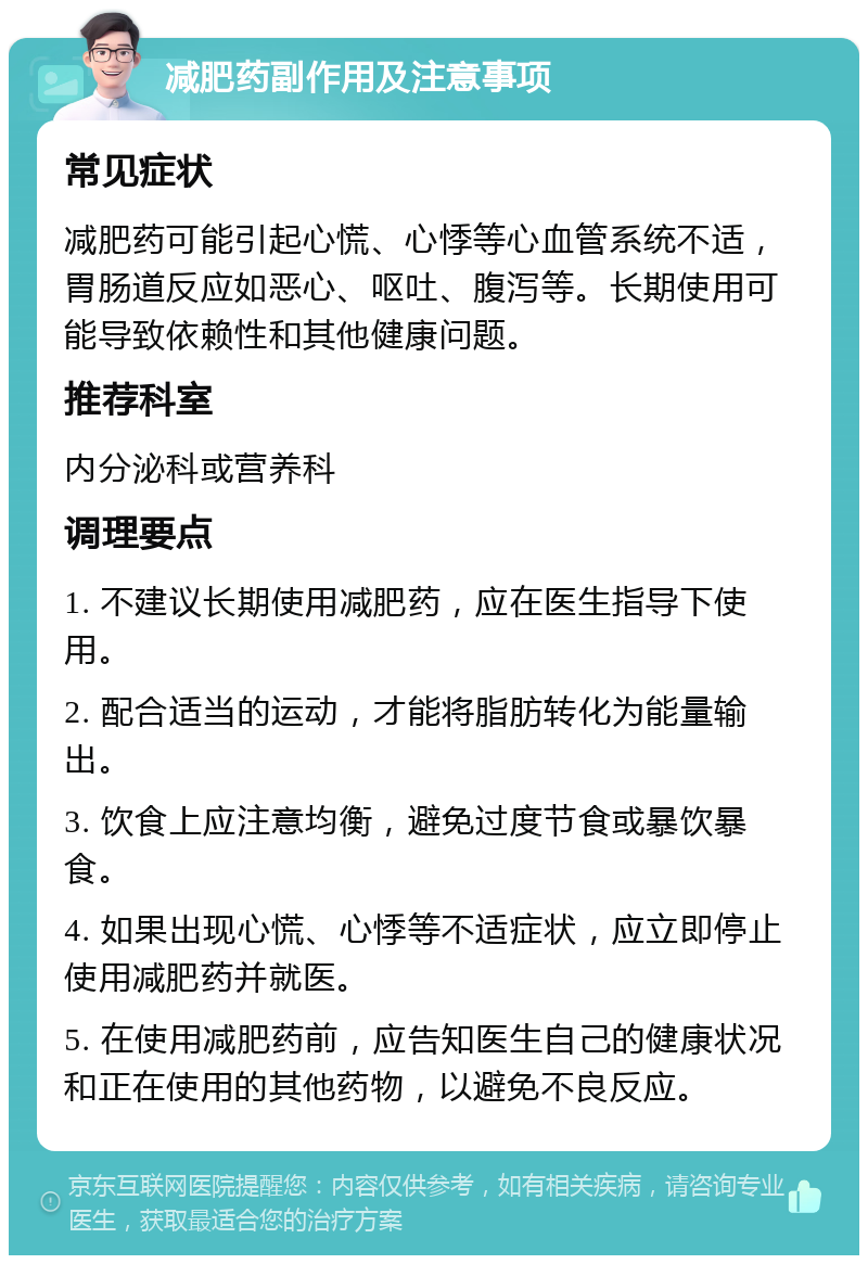 减肥药副作用及注意事项 常见症状 减肥药可能引起心慌、心悸等心血管系统不适，胃肠道反应如恶心、呕吐、腹泻等。长期使用可能导致依赖性和其他健康问题。 推荐科室 内分泌科或营养科 调理要点 1. 不建议长期使用减肥药，应在医生指导下使用。 2. 配合适当的运动，才能将脂肪转化为能量输出。 3. 饮食上应注意均衡，避免过度节食或暴饮暴食。 4. 如果出现心慌、心悸等不适症状，应立即停止使用减肥药并就医。 5. 在使用减肥药前，应告知医生自己的健康状况和正在使用的其他药物，以避免不良反应。