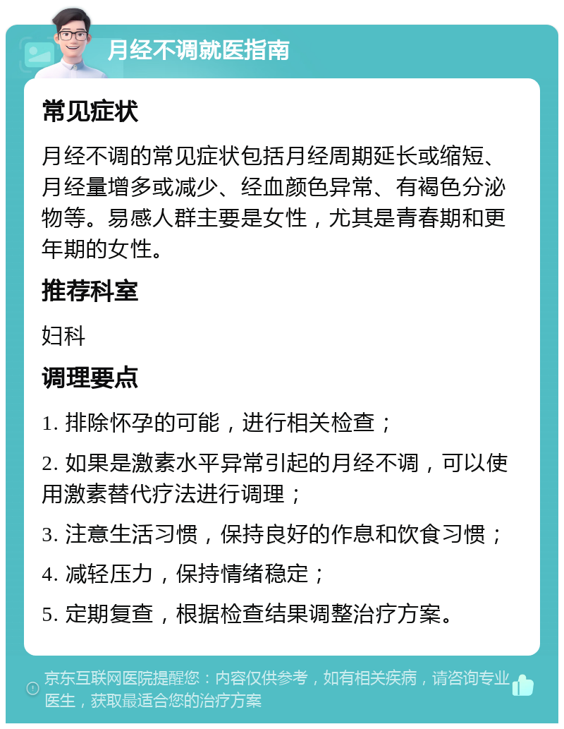 月经不调就医指南 常见症状 月经不调的常见症状包括月经周期延长或缩短、月经量增多或减少、经血颜色异常、有褐色分泌物等。易感人群主要是女性，尤其是青春期和更年期的女性。 推荐科室 妇科 调理要点 1. 排除怀孕的可能，进行相关检查； 2. 如果是激素水平异常引起的月经不调，可以使用激素替代疗法进行调理； 3. 注意生活习惯，保持良好的作息和饮食习惯； 4. 减轻压力，保持情绪稳定； 5. 定期复查，根据检查结果调整治疗方案。