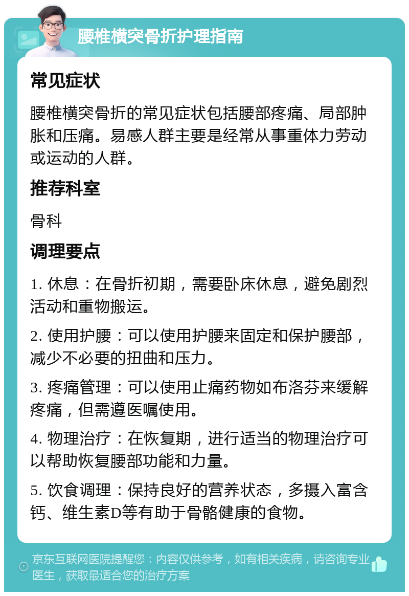 腰椎横突骨折护理指南 常见症状 腰椎横突骨折的常见症状包括腰部疼痛、局部肿胀和压痛。易感人群主要是经常从事重体力劳动或运动的人群。 推荐科室 骨科 调理要点 1. 休息：在骨折初期，需要卧床休息，避免剧烈活动和重物搬运。 2. 使用护腰：可以使用护腰来固定和保护腰部，减少不必要的扭曲和压力。 3. 疼痛管理：可以使用止痛药物如布洛芬来缓解疼痛，但需遵医嘱使用。 4. 物理治疗：在恢复期，进行适当的物理治疗可以帮助恢复腰部功能和力量。 5. 饮食调理：保持良好的营养状态，多摄入富含钙、维生素D等有助于骨骼健康的食物。