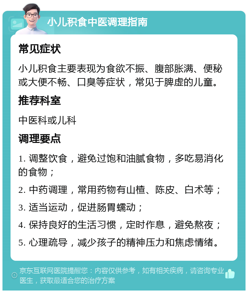 小儿积食中医调理指南 常见症状 小儿积食主要表现为食欲不振、腹部胀满、便秘或大便不畅、口臭等症状，常见于脾虚的儿童。 推荐科室 中医科或儿科 调理要点 1. 调整饮食，避免过饱和油腻食物，多吃易消化的食物； 2. 中药调理，常用药物有山楂、陈皮、白术等； 3. 适当运动，促进肠胃蠕动； 4. 保持良好的生活习惯，定时作息，避免熬夜； 5. 心理疏导，减少孩子的精神压力和焦虑情绪。