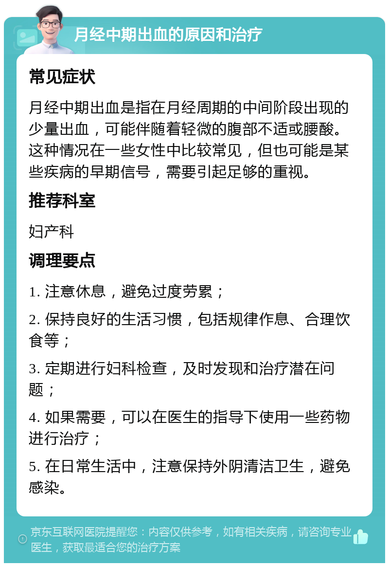 月经中期出血的原因和治疗 常见症状 月经中期出血是指在月经周期的中间阶段出现的少量出血，可能伴随着轻微的腹部不适或腰酸。这种情况在一些女性中比较常见，但也可能是某些疾病的早期信号，需要引起足够的重视。 推荐科室 妇产科 调理要点 1. 注意休息，避免过度劳累； 2. 保持良好的生活习惯，包括规律作息、合理饮食等； 3. 定期进行妇科检查，及时发现和治疗潜在问题； 4. 如果需要，可以在医生的指导下使用一些药物进行治疗； 5. 在日常生活中，注意保持外阴清洁卫生，避免感染。