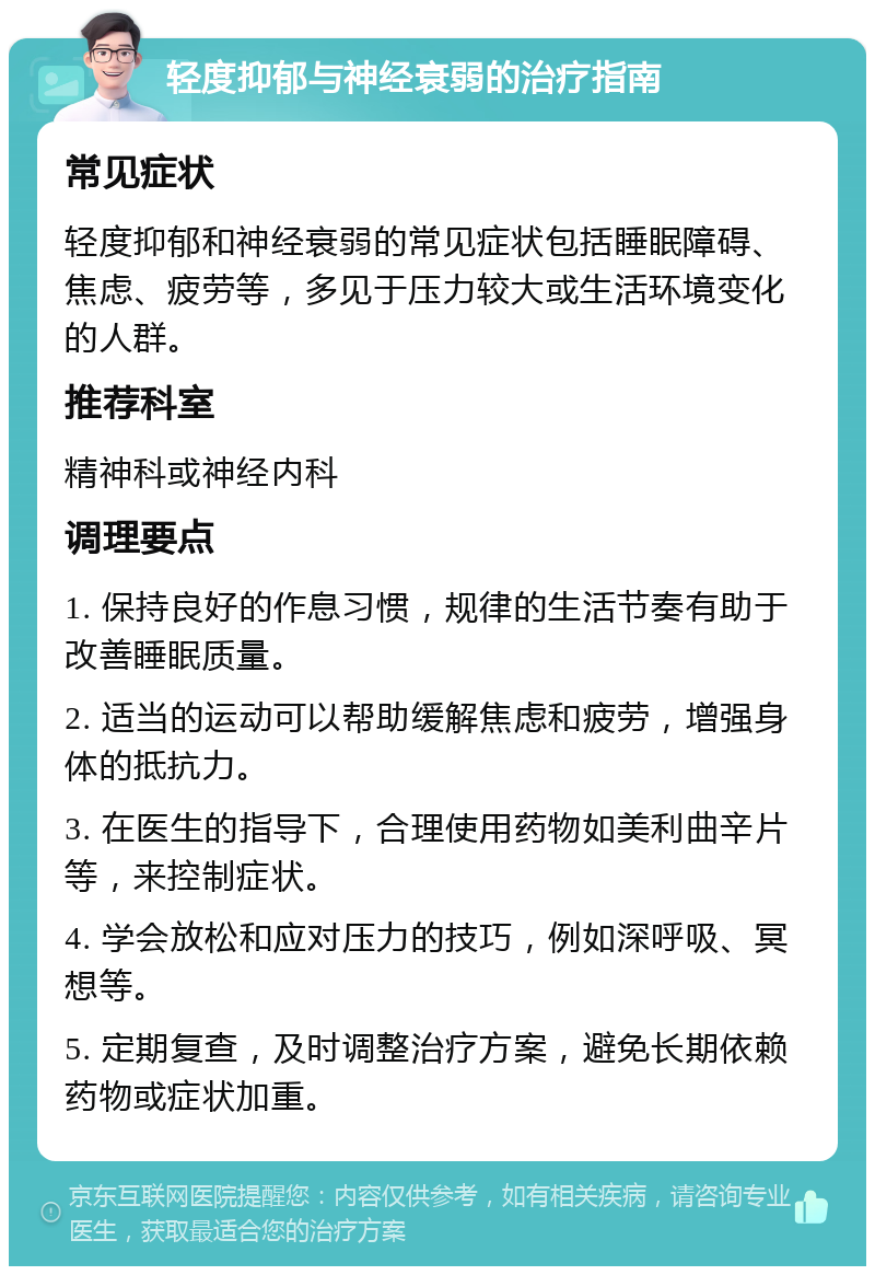 轻度抑郁与神经衰弱的治疗指南 常见症状 轻度抑郁和神经衰弱的常见症状包括睡眠障碍、焦虑、疲劳等，多见于压力较大或生活环境变化的人群。 推荐科室 精神科或神经内科 调理要点 1. 保持良好的作息习惯，规律的生活节奏有助于改善睡眠质量。 2. 适当的运动可以帮助缓解焦虑和疲劳，增强身体的抵抗力。 3. 在医生的指导下，合理使用药物如美利曲辛片等，来控制症状。 4. 学会放松和应对压力的技巧，例如深呼吸、冥想等。 5. 定期复查，及时调整治疗方案，避免长期依赖药物或症状加重。