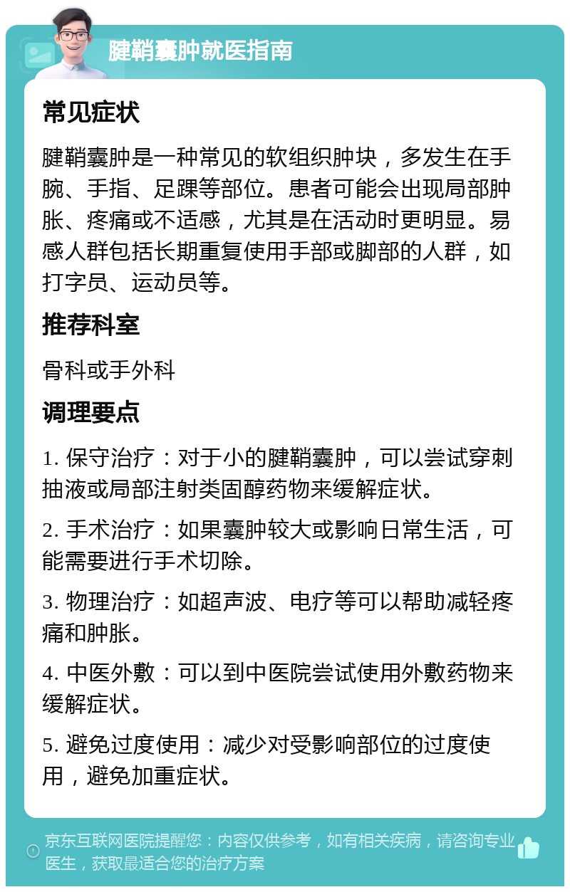 腱鞘囊肿就医指南 常见症状 腱鞘囊肿是一种常见的软组织肿块，多发生在手腕、手指、足踝等部位。患者可能会出现局部肿胀、疼痛或不适感，尤其是在活动时更明显。易感人群包括长期重复使用手部或脚部的人群，如打字员、运动员等。 推荐科室 骨科或手外科 调理要点 1. 保守治疗：对于小的腱鞘囊肿，可以尝试穿刺抽液或局部注射类固醇药物来缓解症状。 2. 手术治疗：如果囊肿较大或影响日常生活，可能需要进行手术切除。 3. 物理治疗：如超声波、电疗等可以帮助减轻疼痛和肿胀。 4. 中医外敷：可以到中医院尝试使用外敷药物来缓解症状。 5. 避免过度使用：减少对受影响部位的过度使用，避免加重症状。