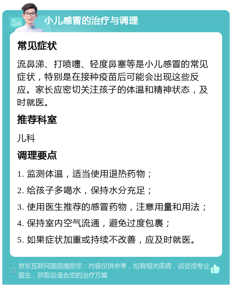 小儿感冒的治疗与调理 常见症状 流鼻涕、打喷嚏、轻度鼻塞等是小儿感冒的常见症状，特别是在接种疫苗后可能会出现这些反应。家长应密切关注孩子的体温和精神状态，及时就医。 推荐科室 儿科 调理要点 1. 监测体温，适当使用退热药物； 2. 给孩子多喝水，保持水分充足； 3. 使用医生推荐的感冒药物，注意用量和用法； 4. 保持室内空气流通，避免过度包裹； 5. 如果症状加重或持续不改善，应及时就医。