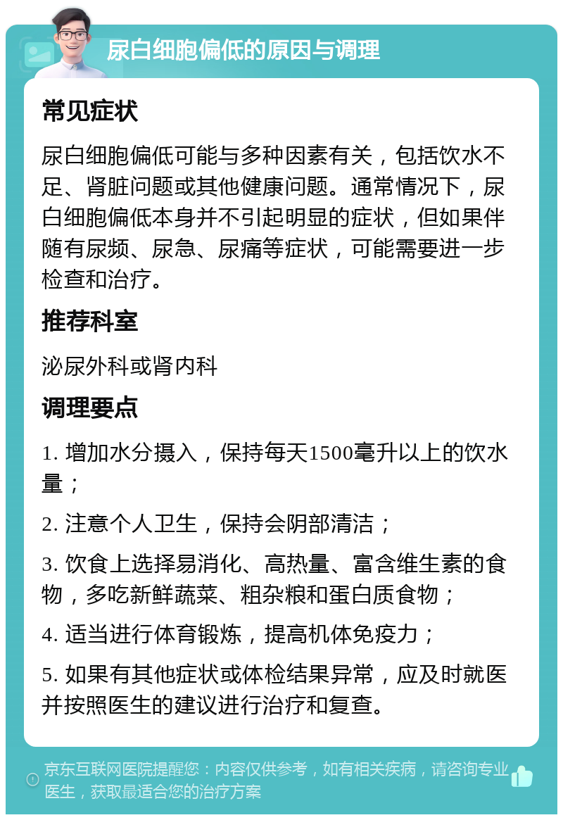 尿白细胞偏低的原因与调理 常见症状 尿白细胞偏低可能与多种因素有关，包括饮水不足、肾脏问题或其他健康问题。通常情况下，尿白细胞偏低本身并不引起明显的症状，但如果伴随有尿频、尿急、尿痛等症状，可能需要进一步检查和治疗。 推荐科室 泌尿外科或肾内科 调理要点 1. 增加水分摄入，保持每天1500毫升以上的饮水量； 2. 注意个人卫生，保持会阴部清洁； 3. 饮食上选择易消化、高热量、富含维生素的食物，多吃新鲜蔬菜、粗杂粮和蛋白质食物； 4. 适当进行体育锻炼，提高机体免疫力； 5. 如果有其他症状或体检结果异常，应及时就医并按照医生的建议进行治疗和复查。