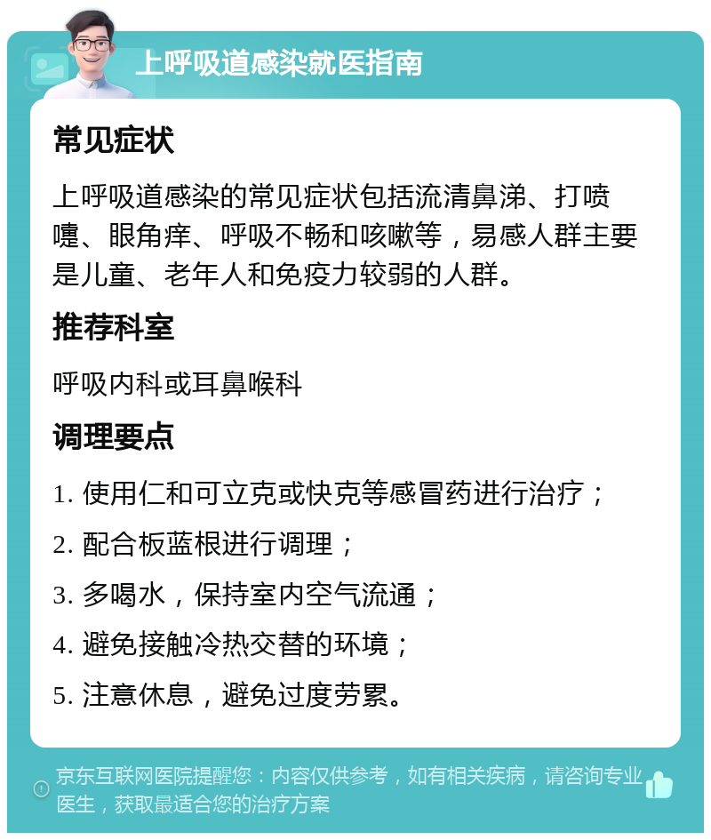 上呼吸道感染就医指南 常见症状 上呼吸道感染的常见症状包括流清鼻涕、打喷嚏、眼角痒、呼吸不畅和咳嗽等，易感人群主要是儿童、老年人和免疫力较弱的人群。 推荐科室 呼吸内科或耳鼻喉科 调理要点 1. 使用仁和可立克或快克等感冒药进行治疗； 2. 配合板蓝根进行调理； 3. 多喝水，保持室内空气流通； 4. 避免接触冷热交替的环境； 5. 注意休息，避免过度劳累。