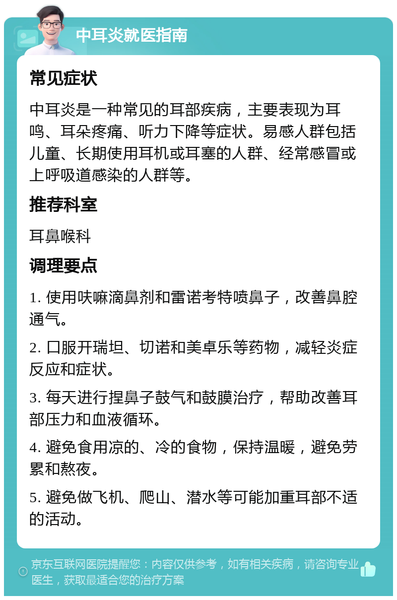 中耳炎就医指南 常见症状 中耳炎是一种常见的耳部疾病，主要表现为耳鸣、耳朵疼痛、听力下降等症状。易感人群包括儿童、长期使用耳机或耳塞的人群、经常感冒或上呼吸道感染的人群等。 推荐科室 耳鼻喉科 调理要点 1. 使用呋嘛滴鼻剂和雷诺考特喷鼻子，改善鼻腔通气。 2. 口服开瑞坦、切诺和美卓乐等药物，减轻炎症反应和症状。 3. 每天进行捏鼻子鼓气和鼓膜治疗，帮助改善耳部压力和血液循环。 4. 避免食用凉的、冷的食物，保持温暖，避免劳累和熬夜。 5. 避免做飞机、爬山、潜水等可能加重耳部不适的活动。