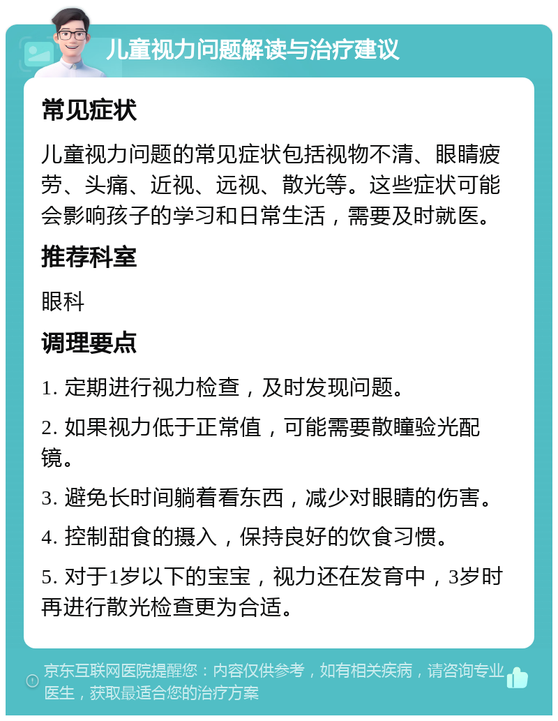 儿童视力问题解读与治疗建议 常见症状 儿童视力问题的常见症状包括视物不清、眼睛疲劳、头痛、近视、远视、散光等。这些症状可能会影响孩子的学习和日常生活，需要及时就医。 推荐科室 眼科 调理要点 1. 定期进行视力检查，及时发现问题。 2. 如果视力低于正常值，可能需要散瞳验光配镜。 3. 避免长时间躺着看东西，减少对眼睛的伤害。 4. 控制甜食的摄入，保持良好的饮食习惯。 5. 对于1岁以下的宝宝，视力还在发育中，3岁时再进行散光检查更为合适。