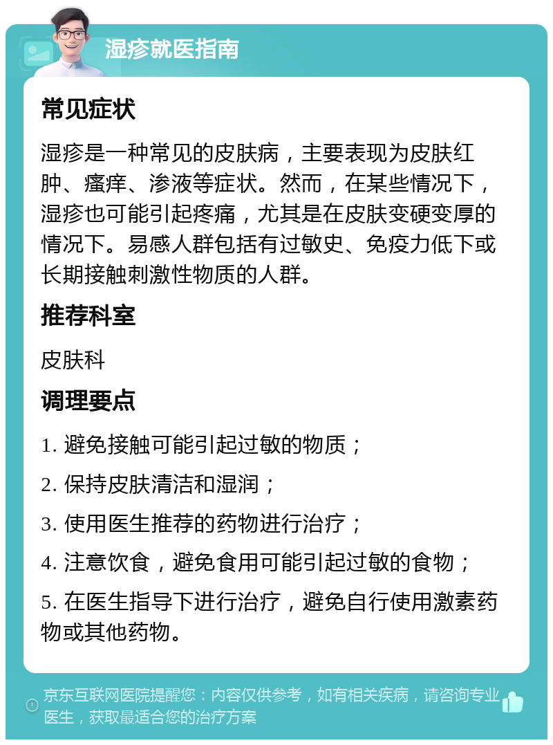 湿疹就医指南 常见症状 湿疹是一种常见的皮肤病，主要表现为皮肤红肿、瘙痒、渗液等症状。然而，在某些情况下，湿疹也可能引起疼痛，尤其是在皮肤变硬变厚的情况下。易感人群包括有过敏史、免疫力低下或长期接触刺激性物质的人群。 推荐科室 皮肤科 调理要点 1. 避免接触可能引起过敏的物质； 2. 保持皮肤清洁和湿润； 3. 使用医生推荐的药物进行治疗； 4. 注意饮食，避免食用可能引起过敏的食物； 5. 在医生指导下进行治疗，避免自行使用激素药物或其他药物。